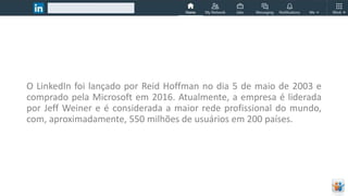 O LinkedIn foi lançado por Reid Hoffman no dia 5 de maio de 2003 e
comprado pela Microsoft em 2016. Atualmente, a empresa é liderada
por Jeff Weiner e é considerada a maior rede profissional do mundo,
com, aproximadamente, 550 milhões de usuários em 200 países.
 