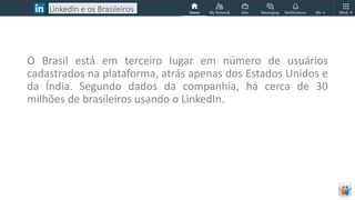 LinkedIn e os Brasileiros
O Brasil está em terceiro lugar em número de usuários
cadastrados na plataforma, atrás apenas dos Estados Unidos e
da Índia. Segundo dados da companhia, há cerca de 30
milhões de brasileiros usando o LinkedIn.
 