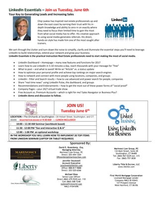 Sponsored By:
David E. Rosenberg , Esq.
Managing Attorney
Marinosci Law Group, PC
Direct: 203-444-1264
DRosenberg@marinoscilaw.com
Marinosci Law Group, PC
132 Main Street, Suite 2B
Southington, CT 06489
Tel: (860) 967-0229 ext. 315
Fax: (860) 757-3838
Jennifer Stockwell
Account Executive
jstockwell@libtitle.com
Office: 888-817-9888
Direct: 203-520-6266
Liberty Title & Escrow, LLC
www.libtitle.com
Michael Shea
Senior Loan Officer
Direct (860) 479-9220 ext. 110
Cell (860) 508-7248
mshea@firstworld.com
NMLS #1041696
First World Mortgage Corporation
Licensed Mortgage Lender
Company NMLS ID #2643
127 Prospect Avenue
West Hartford, CT 06106
LinkedIn Essentials – Join us Tuesday, June 6th
Your Key to Generating Leads and Increasing Sales
Chip Leakas has inspired real estate professionals up and
down the east coast by earning their trust with his in-
depth knowledge and ability to zero-in on exactly where
they need to focus their limited time to gain the most
from what social media has to offer. His creative approach
to using social media generates referrals. His direct,
hands-on style has made him one of the most sought after
trainers.
We sort through the clutter and turn down the noise to simplify, clarify and illuminate the essential steps you’ll need to leverage
LinkedIn to build relationships, extend your network and grow your business.
LinkedIn Essentials is the practical instruction Real Estate professionals need to start making the most of social media.
 LinkedIn Dashboard – Homepage – many new features and functions for 2017
 Learn how to use LinkedIn in 5-10 minutes a day, reach thousands with your message for “free”
 What to post – and what to avoid! Write an “Article” vs. a status update
 How to optimize your personal profile and achieve top rankings on major search engines
 How to network and connect with more people using locations, companies, and groups
 LinkedIn - Filter and Search results – how to use advanced and power search for people, companies
 Share “real time news” using LinkedIn Pulse, the dashboard, and groups
 Recommendations and Endorsements – how to get the most out of these power forms of “social proof”
 Company Pages – your 24/7 virtual trade show
 Free Account vs. Premium Accounts – which is right for me? Sales Navigator or Business Plus?
 LinkedIn demo and discussion to follow.
JOIN US!
Tuesday June 6th
LOCATION – The Orchards at Southington - 34 Hobart Street, Southington, and CT
06489 REGISTRATION BEGINS AT 9:30 AM --- LUNCH INCLUDED!
· 10:00 – 11:30 AM Seminar (workbook based)
· 11:30 - 12:00 PM “live and interactive Q & A”
· 12:00 – 1:00 PM an optional workshop
IN THE WORKSHOP YOU WILL LEARN HOW TO IMPLEMENT 20 TOP ITEMS
FROM LINKEDIN SEMINAR (LAPTOP OR TABLET REQUIRED)
 