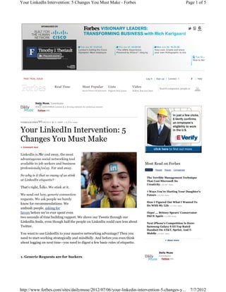 Your LinkedIn Intervention: 5 Changes You Must Make - Forbes                                                                                                  Page 1 of 5




  FREE TRIAL ISSUE                                                                                                   Log in | Sign up | Connect                     | Help



                         Real Time                    Most Popular              Lists                  Video
                                                                                                                                   Search companies, people and l
                                                      Secret Power Of Introverts Highest-Paid Actors   Buffett, Bon Jovi Duet




                     , Contributor
                          content & a thriving network for ambitious women




                                     | 11,934 views




                                              Intervention: 5
+ Comment now




                                                                                                                    Most Read on Forbes
                                                                                                                     NEWS       People   Places   Companies


                                                                                                                      The Terrible Management Technique
                                                                                                                      That Cost Microsoft Its
                                                                                                                      Creativity +34,487 views
That’
                                                                                                                      7 Ways You're Hurting Your Daughter's
                                                                                                                      Future +24,456 views

                                                                                                                      How I Figured Out What I Wanted To
know for recommendations. We                                                                                          Do With My Life +17,242 views
ambush people, asking for
favors before we’ve ever spent even                                                                                   Oops! ... Britney Spears' Conservator
two seconds of time building rapport. We shove our Tweets through our                                                 Did It Again +15,080 views

LinkedIn feeds, even though half the people on LinkedIn could care less about                                         Next iPhone's Competition Is Here:
Twitter.                                                                                                              Samsung Galaxy S III Top Rated
                                                                                                                      Handset On AT&T, Sprint, And T-
You want to use LinkedIn to your massive networking advantage? Then you                                               Mobile +15,047 views
need to start working strategically and mindfully. And before you even think
about logging on next time—you need to digest a few basic rules of etiquette.

                                                                                                                                   Daily Muse
                                                                                                                                   Contributor
1. Generic Requests are for Suckers
                                                                                                                                     Follow(256)




http://www.forbes.com/sites/dailymuse/2012/07/06/your-linkedin-intervention-5-changes-y...                                                                      7/7/2012
 