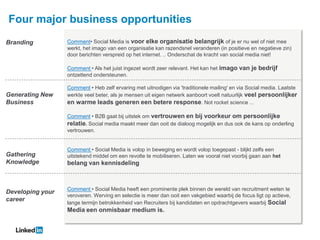 Four major business opportunities
Branding          Comment• Social Media is voor elke organisatie belangrijk of je er nu wel of niet mee
                  werkt, het imago van een organisatie kan razendsnel veranderen (in positieve en negatieve zin)
                  door berichten verspreid op het internet. .. Onderschat de kracht van social media niet!

                  Comment • Als het juist ingezet wordt zeer relevant. Het kan het imago van je bedrijf
                  ontzettend ondersteunen.

                  Comment • Heb zelf ervaring met uitnodigen via 'traditionele mailing' en via Social media. Laatste
Generating New    werkte veel beter, als je mensen uit eigen netwerk aanboort voelt natuurlijk veel persoonlijker
Business          en warme leads generen een betere response. Not rocket science ...

                  Comment • B2B gaat bij uitstek om vertrouwen en bij voorkeur om persoonlijke
                  relatie. Social media maakt meer dan ooit de dialoog mogelijk en dus ook de kans op onderling
                  vertrouwen.


                  Comment • Social Media is volop in beweging en wordt volop toegepast - blijkt zelfs een
Gathering         uitstekend middel om een revolte te mobiliseren. Laten we vooral niet voorbij gaan aan het
Knowledge         belang van kennisdeling



                  Comment • Social Media heeft een prominente plek binnen de wereld van recruitment weten te
Developing your
                  veroveren. Werving en selectie is meer dan ooit een vakgebied waarbij de focus ligt op actieve,
career
                  lange termijn betrokkenheid van Recruiters bij kandidaten en opdrachtgevers waarbij Social
                  Media een onmisbaar medium is.
 