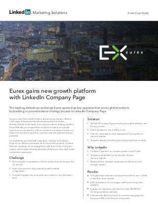 Marketing Solutions
Eurex gains new growth platform
with LinkedIn Company Page
The leading derivatives exchange Eurex opened up key opportunities across global markets
by building a communications strategy around its LinkedIn Company Page.
Eurex is one of the world’s leading derivatives exchanges, offering
a full range of European benchmark derivatives for traders.
Putting LinkedIn at the heart of its communications strategy enabled
Eurex Marketing to engage finance decision makers on a global
scale, boost consideration of Eurex products in existing markets and
build connections for growth in countries with the greatest strategic
potential.
Eurex Marketing worked with LinkedIn to develop its Company
Page into an effective showcase for its brand and products. A global
follower campaign drove engagement with senior finance decision
makers, with targeted display advertising helping to drive both brand
and product awareness.
Solution
■■ Updated Company Page promoting thought-leadership and
Eurex products
■■ Status updates on key industry issues
■■ Follower campaign to drive engagement among finance
decision makers
■■ Targeted display advertising promoting key Eurex products
Why LinkedIn
■■ Strategic alignment on increasing reach in Asia Pacific
■■ Targeting capabilities for reaching key finance
decision makers
■■ Opportunity to leverage employees as influencers and
thought leaders
Results:
■■ Company Page followers increased from 500 to over 13,000
in less than three months
■■ 81% of followers do not engage with Eurex on any other
platform
■■ Display ad campaigns reached more than 800,000 of
the target audience globally
■■ Followers are 42% more likely to consider engaging with
Eurex and 43% more likely to recommend
Eurex Case Study
Challenge
■■ Drive broader consideration of Eurex products across Europe, the
US and UK
■■ Build connections in key potential growth markets
in Asia Pacific
■■ Increase engagement among decision makers in the derivatives
field
 