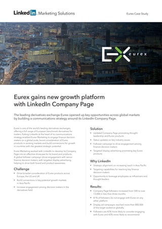 Marketing Solutions
Eurex gains new growth platform
with LinkedIn Company Page
The leading derivatives exchange Eurex opened up key opportunities across global markets
by building a communications strategy around its LinkedIn Company Page.
Eurex is one of the world’s leading derivatives exchanges,
offering a full range of European benchmark derivatives for
traders. Putting LinkedIn at the heart of its communications
strategy enabled Eurex Marketing to engage finance decision
makers on a global scale, boost consideration of Eurex
products in existing markets and build connections for growth
in countries with the greatest strategic potential.
Eurex Marketing worked with LinkedIn to develop its Company
Page into an effective showcase for its brand and products.
A global follower campaign drove engagement with senior
finance decision makers, with targeted display advertising
helping to drive both brand and product awareness.
Solution
■■ Updated Company Page promoting thought-
leadership and Eurex products
■■ Status updates on key industry issues
■■ Follower campaign to drive engagement among
finance decision makers
■■ Targeted display advertising promoting key Eurex
products
Why LinkedIn
■■ Strategic alignment on increasing reach in Asia Pacific
■■ Targeting capabilities for reaching key finance
decision makers
■■ Opportunity to leverage employees as influencers and
thought leaders
Results:
■■ Company Page followers increased from 500 to over
13,000 in less than three months
■■ 81% of followers do not engage with Eurex on any
other platform
■■ Display ad campaigns reached more than 800,000
of the target audience globally
■■ Followers are 42% more likely to consider engaging
with Eurex and 43% more likely to recommend
Eurex Case Study
Challenge
■■ Drive broader consideration of Eurex products across
Europe, the US and UK
■■ Build connections in key potential growth markets
in Asia Pacific
■■ Increase engagement among decision makers in the
derivatives field
 