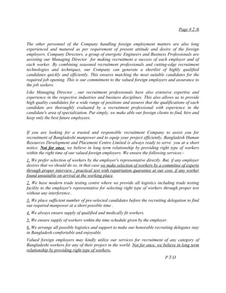 Page # 2 /6


The other personnel of the Company handling foreign employment matters are also long
experienced and matured as per requirement of present attitude and desire of the foreign
employers. Company Directors, a group of energetic Engineers and Business Professionals are
assisting our Managing Director for making recruitment a success of each employer and of
each worker. By combining seasoned recruitment professionals and cutting-edge recruitment
technologies and techniques, our Company can generate a shortlist of highly qualified
candidates quickly and efficiently. This ensures matching the most suitable candidates for the
required job opening. This is our commitment to the valued foreign employers and assurance to
the job seekers.
Like Managing Director , our recruitment professionals have also extensive expertise and
experience in the respective industries and business disciplines. This also allows us to provide
high quality candidates for a wide range of positions and assures that the qualifications of each
candidate are thoroughly evaluated by a recruitment professional with experience in the
candidate's area of specialization. Put simply, we make able our foreign clients to find, hire and
keep only the best future employees.


If you are looking for a trusted and responsible recruitment Company to assist you for
recruitment of Bangladeshi manpower and to equip your project efficiently, Bangladesh Human
Resources Development and Placement Centre Limited is always ready to serve you at a short
notice. Not for once, we believe in long term relationship by providing right type of workers
within the right time of our valued foreign employers. We ensure the following services:-
1. We prefer selection of workers by the employer's representative directly. But, if any employer
desires that we should do so, in that case we make selection of workers by a committee of experts
through proper interview / practical test with repatriation guarantee at our cost, if any worker
found unsuitable on arrival at the working place.
2. We have modern trade testing centre where we provide all logistics including trade testing
facility to the employer's representative for selecting right type of workers through proper test
without any interference .
3. We place sufficient number of pre-selected candidates before the recruiting delegation to find
out required manpower at a short possible time .
4. We always ensure supply of qualified and medically fit workers.
5. We ensure supply of workers within the time schedule given by the employer.
6. We arrange all possible logistics and support to make our honorable recruiting delegates stay
in Bangladesh comfortable and enjoyable.
Valued foreign employers may kindly utilize our services for recruitment of any category of
Bangladeshi workers for any of their project in the world. Not for once, we believe in long term
relationship by providing right type of workers.
                                                                              P.T.O
 