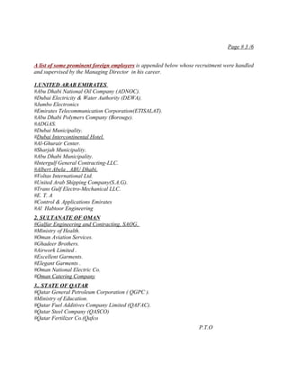 Page # 3 /6


A list of some prominent foreign employers is appended below whose recruitment were handled
and supervised by the Managing Director in his career.

1.UNITED ARAB EMIRATES
#Abu Dhabi National Oil Company (ADNOC).
#Dubai Electricity & Water Authority (DEWA).
#Jumbo Electronics
#Emirates Telecommunication Corporation(ETISALAT).
#Abu Dhabi Polymers Company (Borouge).
#ADGAS.
#Dubai Municipality.
#Dubai Intercontinental Hotel.
#Al-Ghurair Center.
#Sharjah Municipality.
#Abu Dhabi Municipality.
#Intergulf General Contracting-LLC.
#Albert Abela , ABU Dhabi.
#Voltas International Ltd.
#United Arab Shipping Company(S.A.G).
#Trans Gulf Electro-Mechanical LLC.
#E. T. A
#Control & Applications Emirates
#Al Habtoor Engineering
2. SULTANATE OF OMAN
#Galfar Engineering and Contracting, SAOG.
#Ministry of Health.
#Oman Aviation Services.
#Ghadeer Brothers.
#Airwork Limited .
#Excellent Garments.
#Elegant Garments .
#Oman National Electric Co.
#Oman Catering Company
3.. STATE OF QATAR
#Qatar General Petroleum Corporation ( QGPC ).
#Ministry of Education.
#Qatar Fuel Additives Company Limited (QAFAC).
#Qatar Steel Company (QASCO)
#Qatar Fertilizer Co.(Qafco
                                                                    P.T.O
 