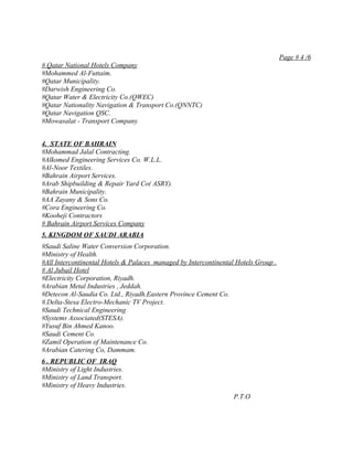 Page # 4 /6
# Qatar National Hotels Company
#Mohammed Al-Futtaim.
#Qatar Municipality.
#Darwish Engineering Co.
#Qatar Water & Electricity Co.(QWEC)
#Qatar Nationality Navigation & Transport Co.(QNNTC)
#Qatar Navigation QSC.
#Mowasalat - Transport Company


4. STATE OF BAHRAIN
#Mohammad Jalal Contracting.
#Alkomed Engineering Services Co. W.L.L.
#Al-Noor Textiles.
#Bahrain Airport Services.
#Arab Shipbuilding & Repair Yard Co( ASRY).
#Bahrain Municipality.
#AA Zayany & Sons Co.
#Cora Engineering Co.
#Kooheji Contractors
# Bahrain Airport Services Company
5. KINGDOM OF SAUDI ARABIA
#Saudi Saline Water Conversion Corporation.
#Ministry of Health.
#All Intercontinental Hotels & Palaces managed by Intercontinental Hotels Group .
# Al Jubail Hotel
#Electricity Corporation, Riyadh.
#Arabian Metal Industries , Jeddah.
#Detecon Al-Saudia Co. Ltd., Riyadh.Eastern Province Cement Co.
#.Delta-Stesa Electro-Mechanic TV Project.
#Saudi Technical Engineering
#Systems Associated(STESA).
#Yusuf Bin Ahmed Kanoo.
#Saudi Cement Co.
#Zamil Operation of Maintenance Co.
#Arabian Catering Co, Dammam.
6 . REPUBLIC OF IRAQ
#Ministry of Light Industries.
#Ministry of Land Transport.
#Ministry of Heavy Industries.
                                                                  P.T.O
 