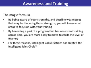 The magic formula By being aware of your strengths, and possible weaknesses that may be hindering those strengths, you will know what areas to focus on with your training By becoming a part of a program that has consistent training across time, you are more likely to move towards the level of mastery For these reasons, Intelligent Conversations has created the Intelligent Sales Circle™  Awareness and Training 