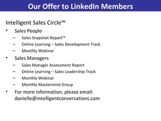 Intelligent Sales Circle™ Sales People Sales Snapshot Report™ Online Learning – Sales Development Track Monthly Webinar Sales Managers Sales Manager Assessment Report Online Learning – Sales Leadership Track Monthly Webinar Monthly Mastermind Group For more information, please email: danielle@intelligentconversations.com Our Offer to LinkedIn Members 