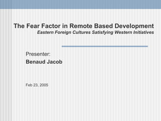 The Fear Factor in Remote Based Development
         Eastern Foreign Cultures Satisfying Western Initiatives



   Presenter:
   Benaud Jacob



   Feb 23, 2005
 