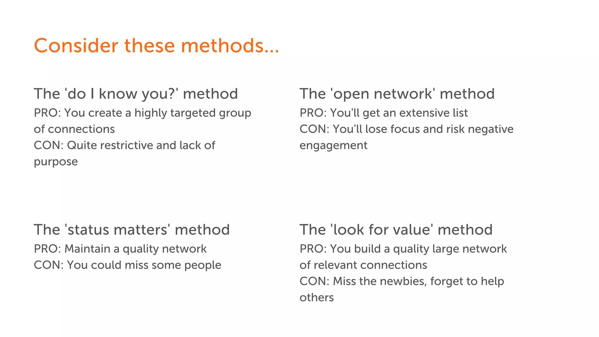 The 'do I know you?' method
Consider these methods...
PRO: You create a highly targeted group
of connections
CON: Quite restrictive and lack of
purpose
The 'status matters' method
PRO: Maintain a quality network
CON: You could miss some people
The 'open network' method
PRO: You'll get an extensive list
CON: You'll lose focus and risk negative
engagement
The 'look for value' method
PRO: You build a quality large network
of relevant connections
CON: Miss the newbies, forget to help
others
 