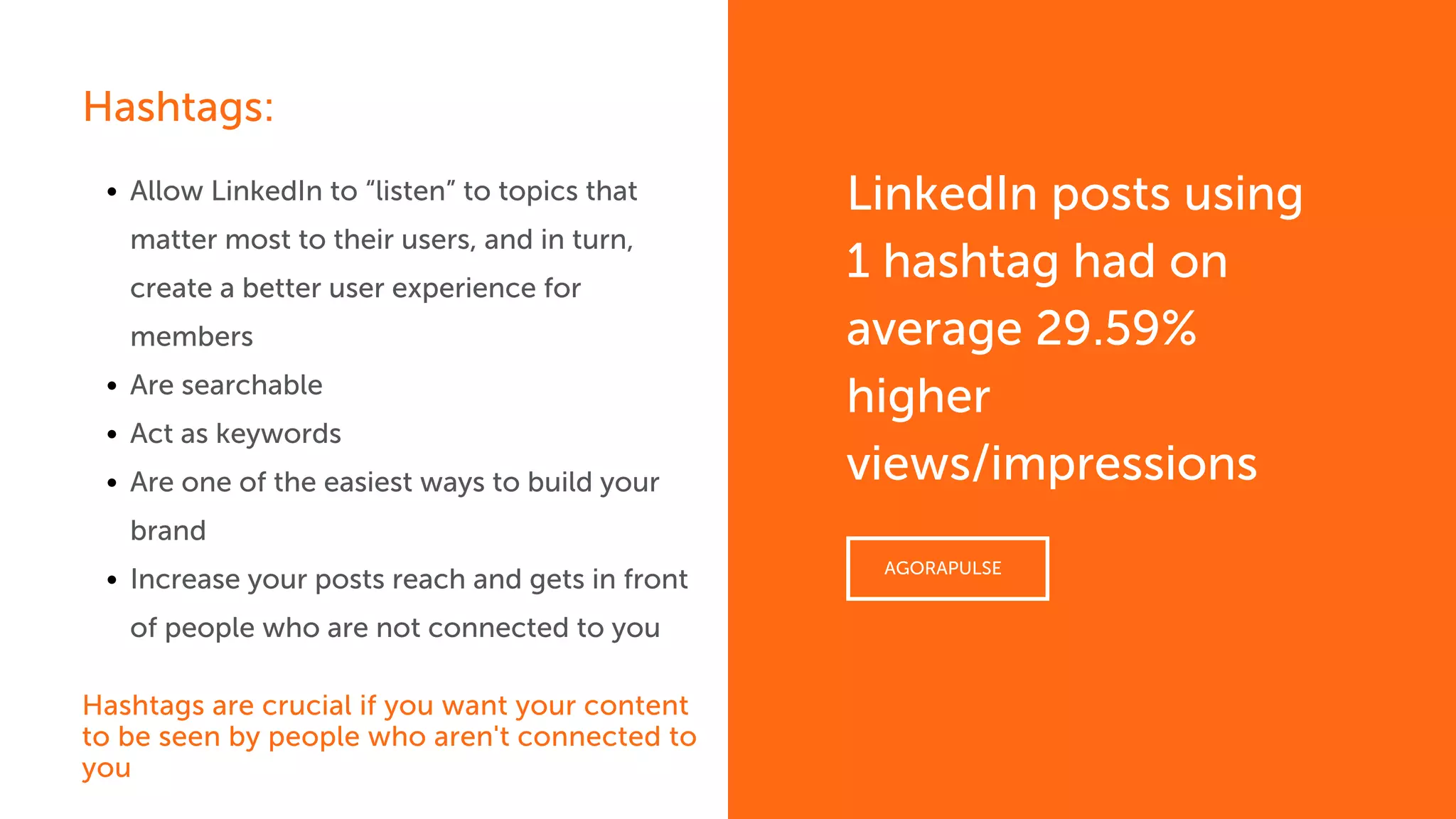 Allow LinkedIn to “listen” to topics that
matter most to their users, and in turn,
create a better user experience for
members
Are searchable
Act as keywords
Are one of the easiest ways to build your
brand
Increase your posts reach and gets in front
of people who are not connected to you
Hashtags are crucial if you want your content
to be seen by people who aren't connected to
you
LinkedIn posts using
1 hashtag had on
average 29.59%
higher
views/impressions
AGORAPULSE
Hashtags:
 