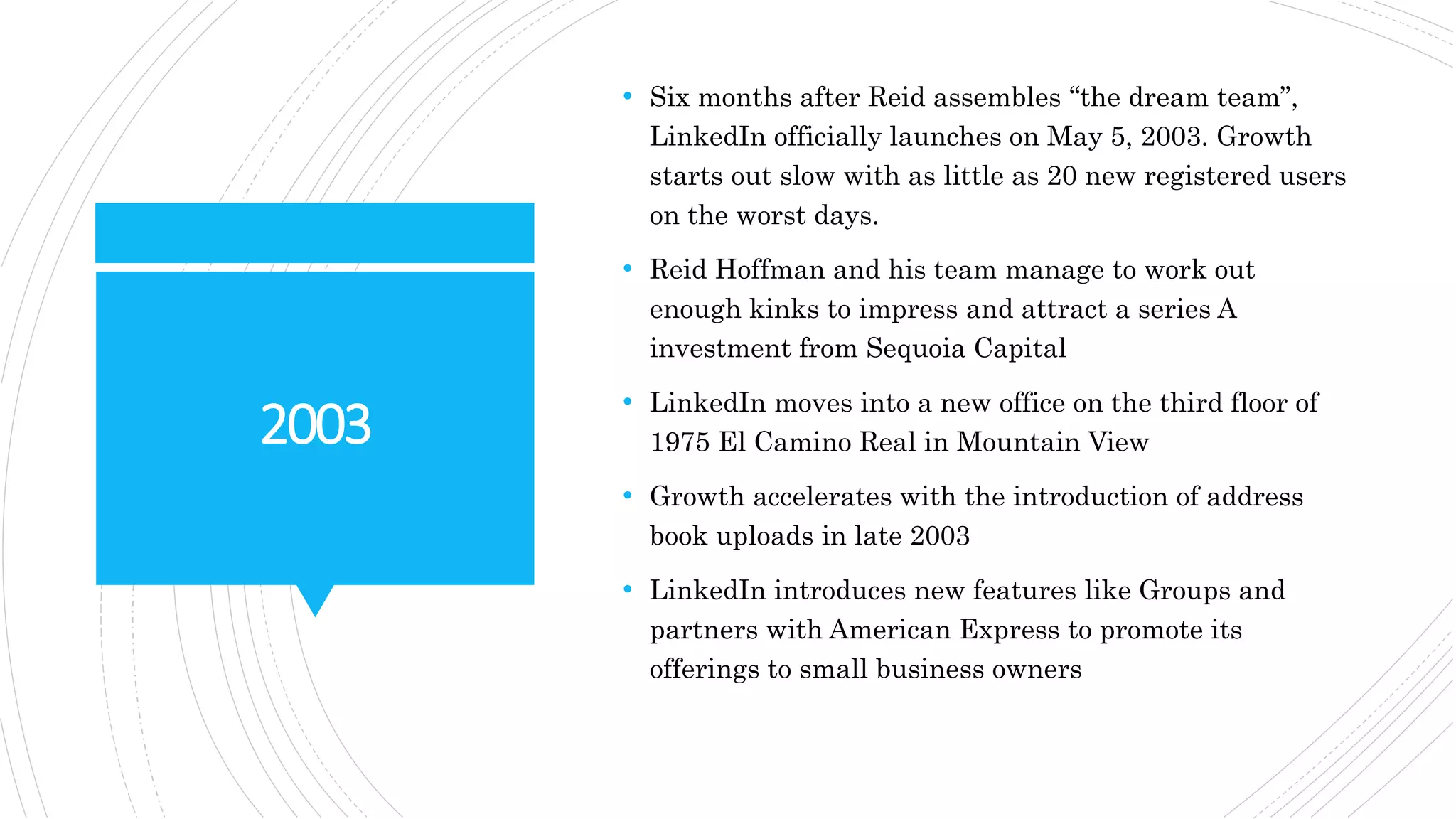 2003
• Six months after Reid assembles “the dream team”,
LinkedIn officially launches on May 5, 2003. Growth
starts out slow with as little as 20 new registered users
on the worst days.
• Reid Hoffman and his team manage to work out
enough kinks to impress and attract a series A
investment from Sequoia Capital
• LinkedIn moves into a new office on the third floor of
1975 El Camino Real in Mountain View
• Growth accelerates with the introduction of address
book uploads in late 2003
• LinkedIn introduces new features like Groups and
partners with American Express to promote its
offerings to small business owners
 