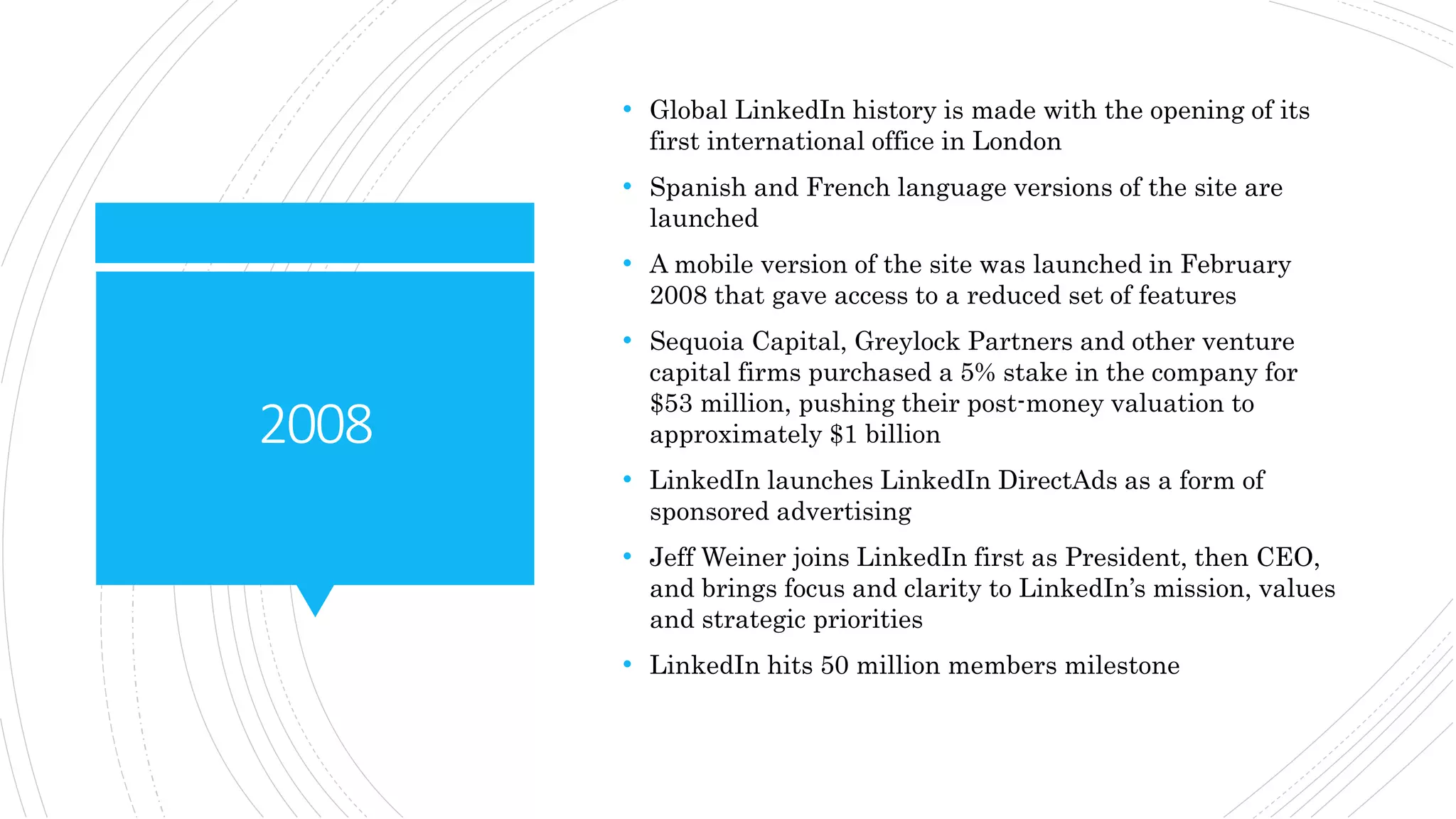 2008
• Global LinkedIn history is made with the opening of its
first international office in London
• Spanish and French language versions of the site are
launched
• A mobile version of the site was launched in February
2008 that gave access to a reduced set of features
• Sequoia Capital, Greylock Partners and other venture
capital firms purchased a 5% stake in the company for
$53 million, pushing their post-money valuation to
approximately $1 billion
• LinkedIn launches LinkedIn DirectAds as a form of
sponsored advertising
• Jeff Weiner joins LinkedIn first as President, then CEO,
and brings focus and clarity to LinkedIn’s mission, values
and strategic priorities
• LinkedIn hits 50 million members milestone
 