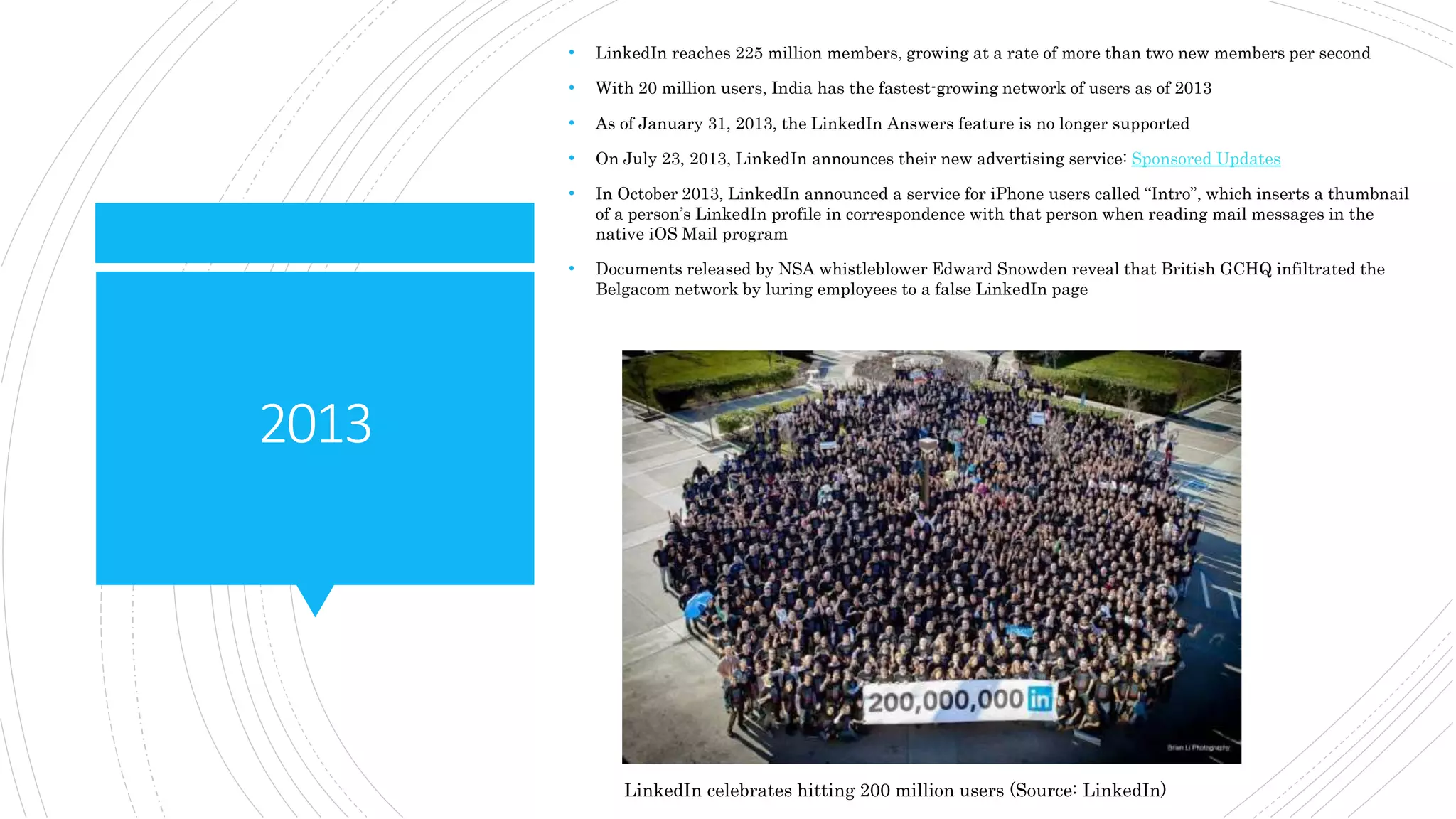 2013
• LinkedIn reaches 225 million members, growing at a rate of more than two new members per second
• With 20 million users, India has the fastest-growing network of users as of 2013
• As of January 31, 2013, the LinkedIn Answers feature is no longer supported
• On July 23, 2013, LinkedIn announces their new advertising service: Sponsored Updates
• In October 2013, LinkedIn announced a service for iPhone users called “Intro”, which inserts a thumbnail
of a person’s LinkedIn profile in correspondence with that person when reading mail messages in the
native iOS Mail program
• Documents released by NSA whistleblower Edward Snowden reveal that British GCHQ infiltrated the
Belgacom network by luring employees to a false LinkedIn page
LinkedIn celebrates hitting 200 million users (Source: LinkedIn)
 