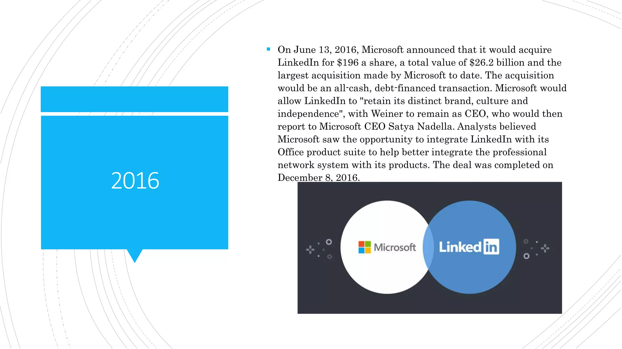 2016
 On June 13, 2016, Microsoft announced that it would acquire
LinkedIn for $196 a share, a total value of $26.2 billion and the
largest acquisition made by Microsoft to date. The acquisition
would be an all-cash, debt-financed transaction. Microsoft would
allow LinkedIn to "retain its distinct brand, culture and
independence", with Weiner to remain as CEO, who would then
report to Microsoft CEO Satya Nadella. Analysts believed
Microsoft saw the opportunity to integrate LinkedIn with its
Office product suite to help better integrate the professional
network system with its products. The deal was completed on
December 8, 2016.
 