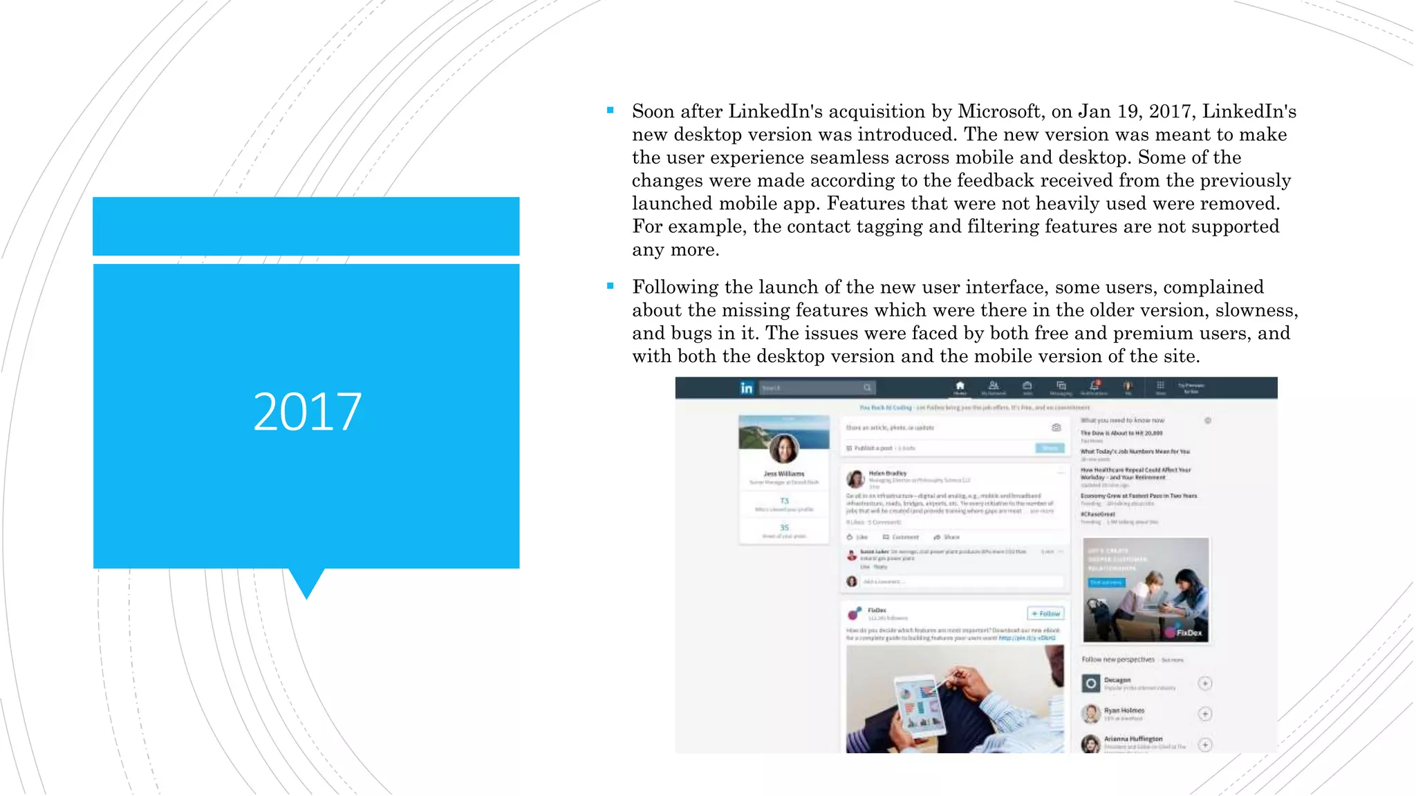 2017
 Soon after LinkedIn's acquisition by Microsoft, on Jan 19, 2017, LinkedIn's
new desktop version was introduced. The new version was meant to make
the user experience seamless across mobile and desktop. Some of the
changes were made according to the feedback received from the previously
launched mobile app. Features that were not heavily used were removed.
For example, the contact tagging and filtering features are not supported
any more.
 Following the launch of the new user interface, some users, complained
about the missing features which were there in the older version, slowness,
and bugs in it. The issues were faced by both free and premium users, and
with both the desktop version and the mobile version of the site.
 