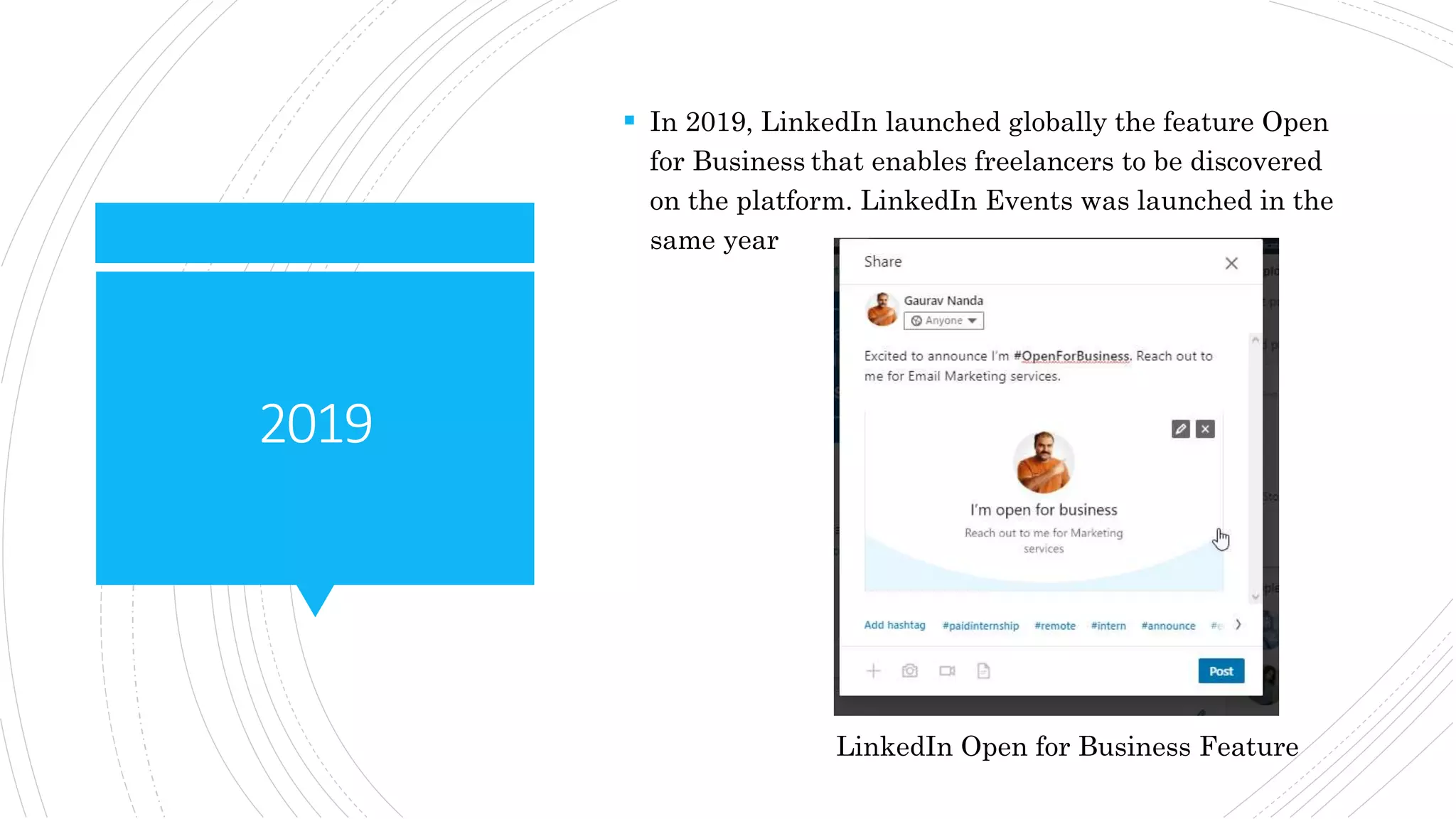 2019
 In 2019, LinkedIn launched globally the feature Open
for Business that enables freelancers to be discovered
on the platform. LinkedIn Events was launched in the
same year
LinkedIn Open for Business Feature
 