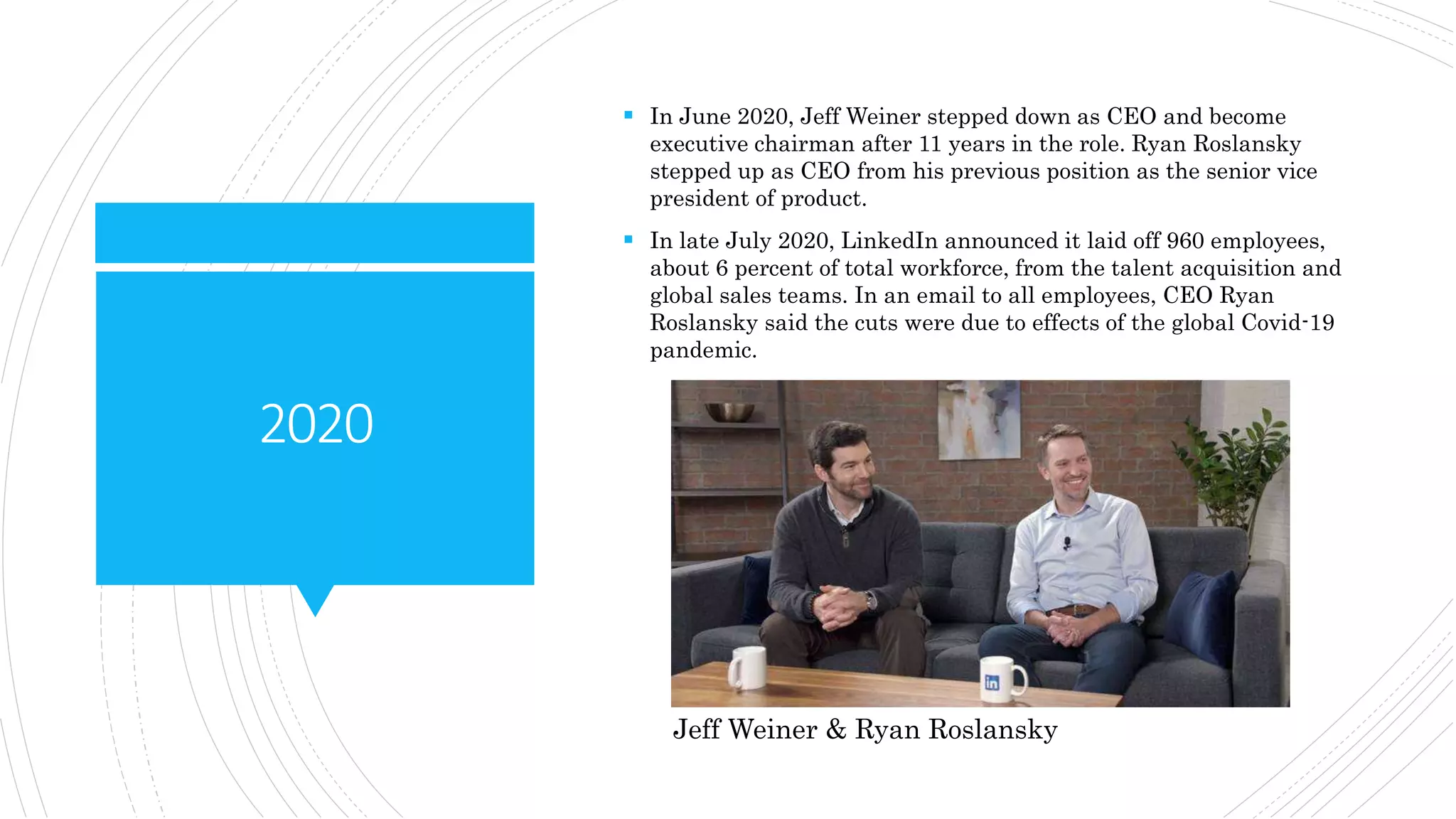 2020
 In June 2020, Jeff Weiner stepped down as CEO and become
executive chairman after 11 years in the role. Ryan Roslansky
stepped up as CEO from his previous position as the senior vice
president of product.
 In late July 2020, LinkedIn announced it laid off 960 employees,
about 6 percent of total workforce, from the talent acquisition and
global sales teams. In an email to all employees, CEO Ryan
Roslansky said the cuts were due to effects of the global Covid-19
pandemic.
Jeff Weiner & Ryan Roslansky
 