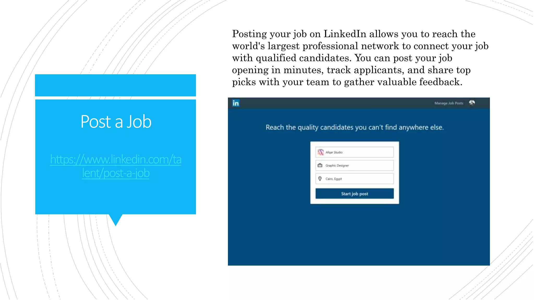 Post aJob
https://www.linkedin.com/ta
lent/post-a-job
Posting your job on LinkedIn allows you to reach the
world's largest professional network to connect your job
with qualified candidates. You can post your job
opening in minutes, track applicants, and share top
picks with your team to gather valuable feedback.
 