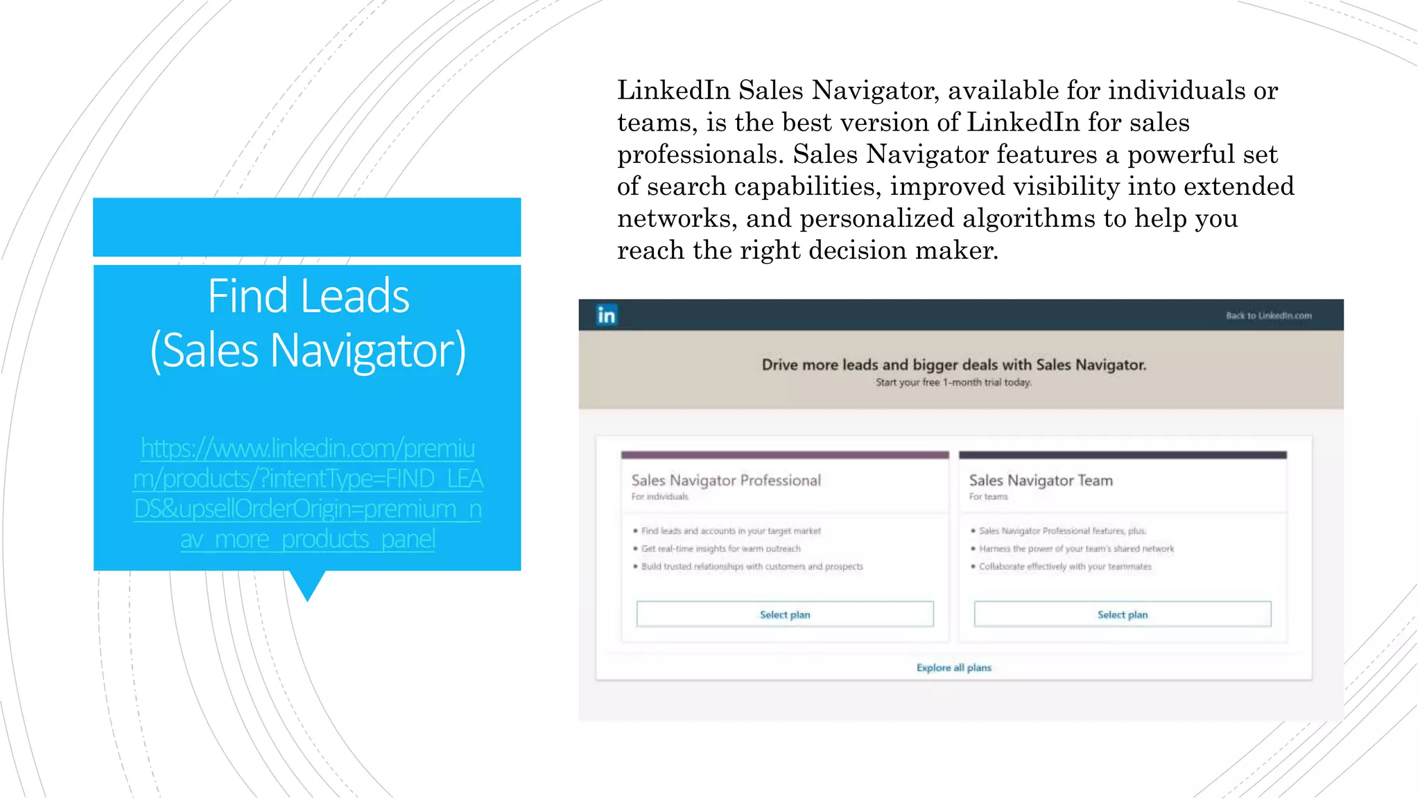 FindLeads
(SalesNavigator)
https://www.linkedin.com/premiu
m/products/?intentType=FIND_LEA
DS&upsellOrderOrigin=premium_n
av_more_products_panel
LinkedIn Sales Navigator, available for individuals or
teams, is the best version of LinkedIn for sales
professionals. Sales Navigator features a powerful set
of search capabilities, improved visibility into extended
networks, and personalized algorithms to help you
reach the right decision maker.
 