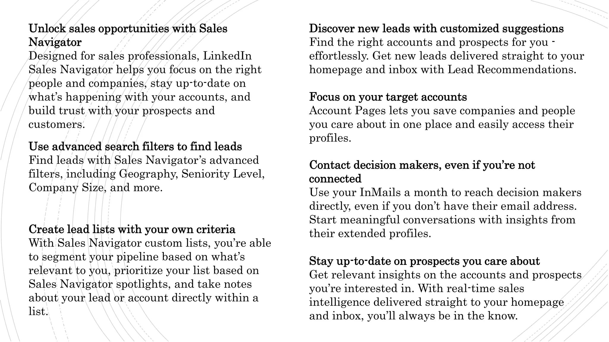 Unlock sales opportunities with Sales
Navigator
Designed for sales professionals, LinkedIn
Sales Navigator helps you focus on the right
people and companies, stay up-to-date on
what’s happening with your accounts, and
build trust with your prospects and
customers.
Use advanced search filters to find leads
Find leads with Sales Navigator’s advanced
filters, including Geography, Seniority Level,
Company Size, and more.
Create lead lists with your own criteria
With Sales Navigator custom lists, you’re able
to segment your pipeline based on what’s
relevant to you, prioritize your list based on
Sales Navigator spotlights, and take notes
about your lead or account directly within a
list.
Discover new leads with customized suggestions
Find the right accounts and prospects for you -
effortlessly. Get new leads delivered straight to your
homepage and inbox with Lead Recommendations.
Focus on your target accounts
Account Pages lets you save companies and people
you care about in one place and easily access their
profiles.
Contact decision makers, even if you’re not
connected
Use your InMails a month to reach decision makers
directly, even if you don’t have their email address.
Start meaningful conversations with insights from
their extended profiles.
Stay up-to-date on prospects you care about
Get relevant insights on the accounts and prospects
you’re interested in. With real-time sales
intelligence delivered straight to your homepage
and inbox, you’ll always be in the know.
 