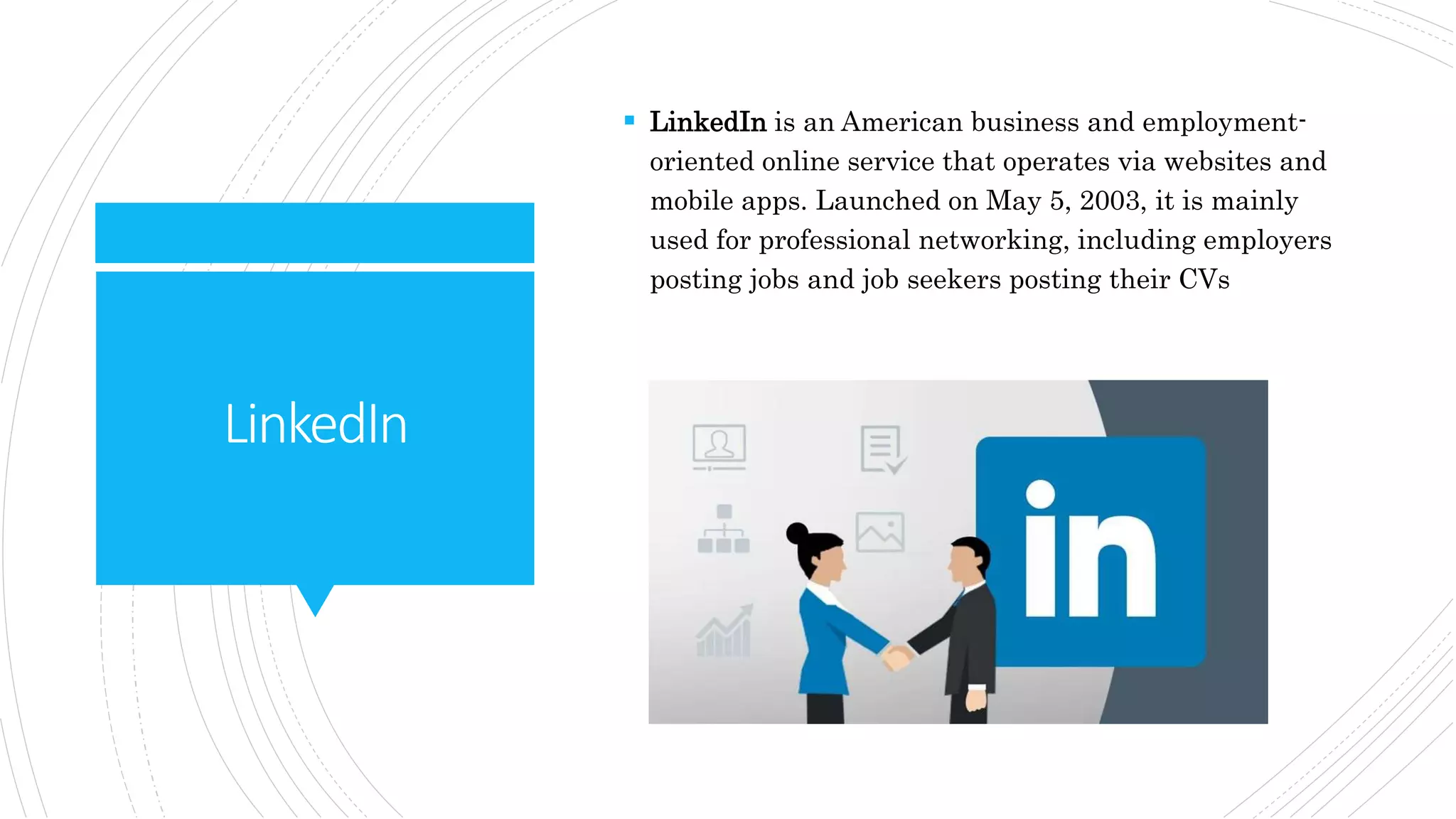 LinkedIn
 LinkedIn is an American business and employment-
oriented online service that operates via websites and
mobile apps. Launched on May 5, 2003, it is mainly
used for professional networking, including employers
posting jobs and job seekers posting their CVs
 