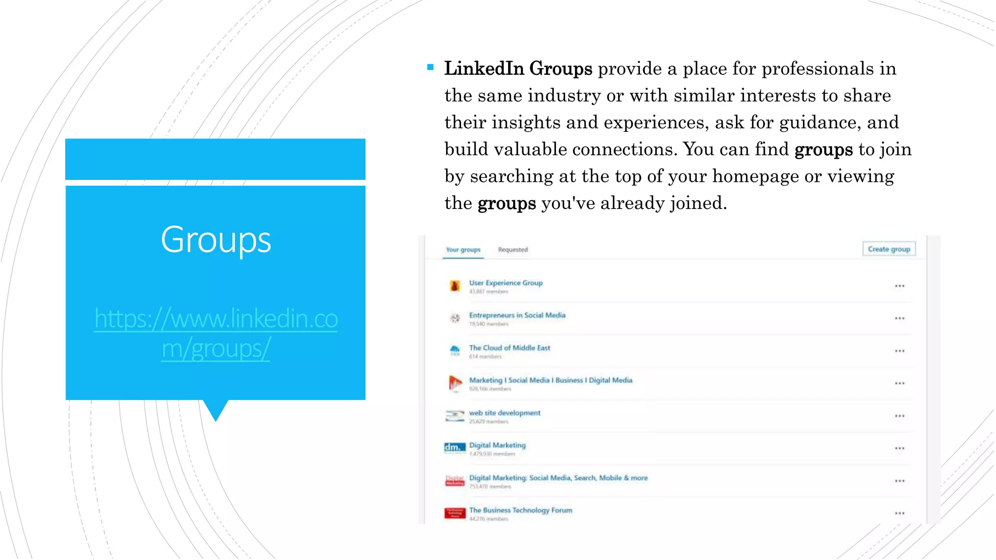 Groups
https://www.linkedin.co
m/groups/
 LinkedIn Groups provide a place for professionals in
the same industry or with similar interests to share
their insights and experiences, ask for guidance, and
build valuable connections. You can find groups to join
by searching at the top of your homepage or viewing
the groups you've already joined.
 