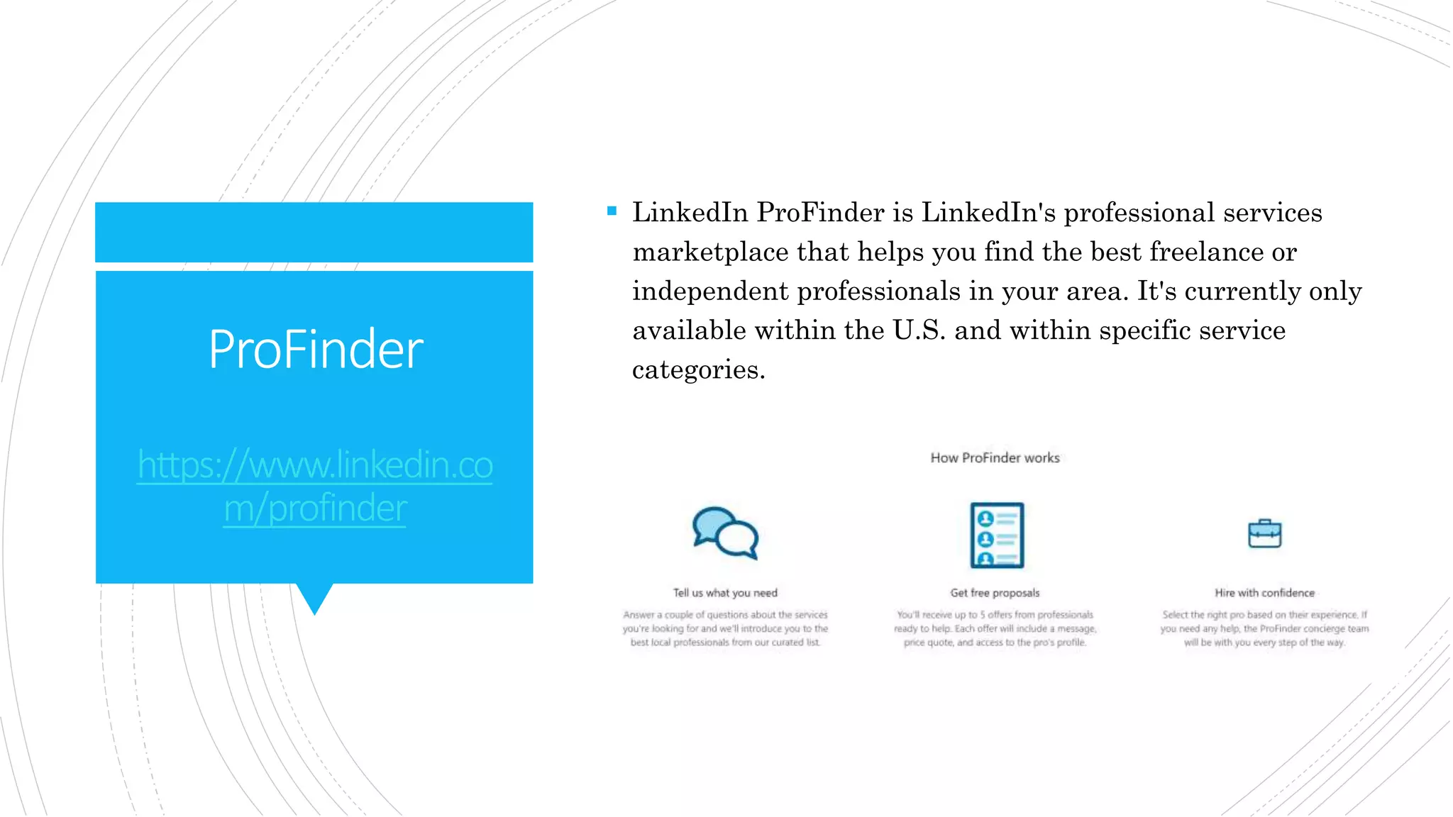 ProFinder
https://www.linkedin.co
m/profinder
 LinkedIn ProFinder is LinkedIn's professional services
marketplace that helps you find the best freelance or
independent professionals in your area. It's currently only
available within the U.S. and within specific service
categories.
 