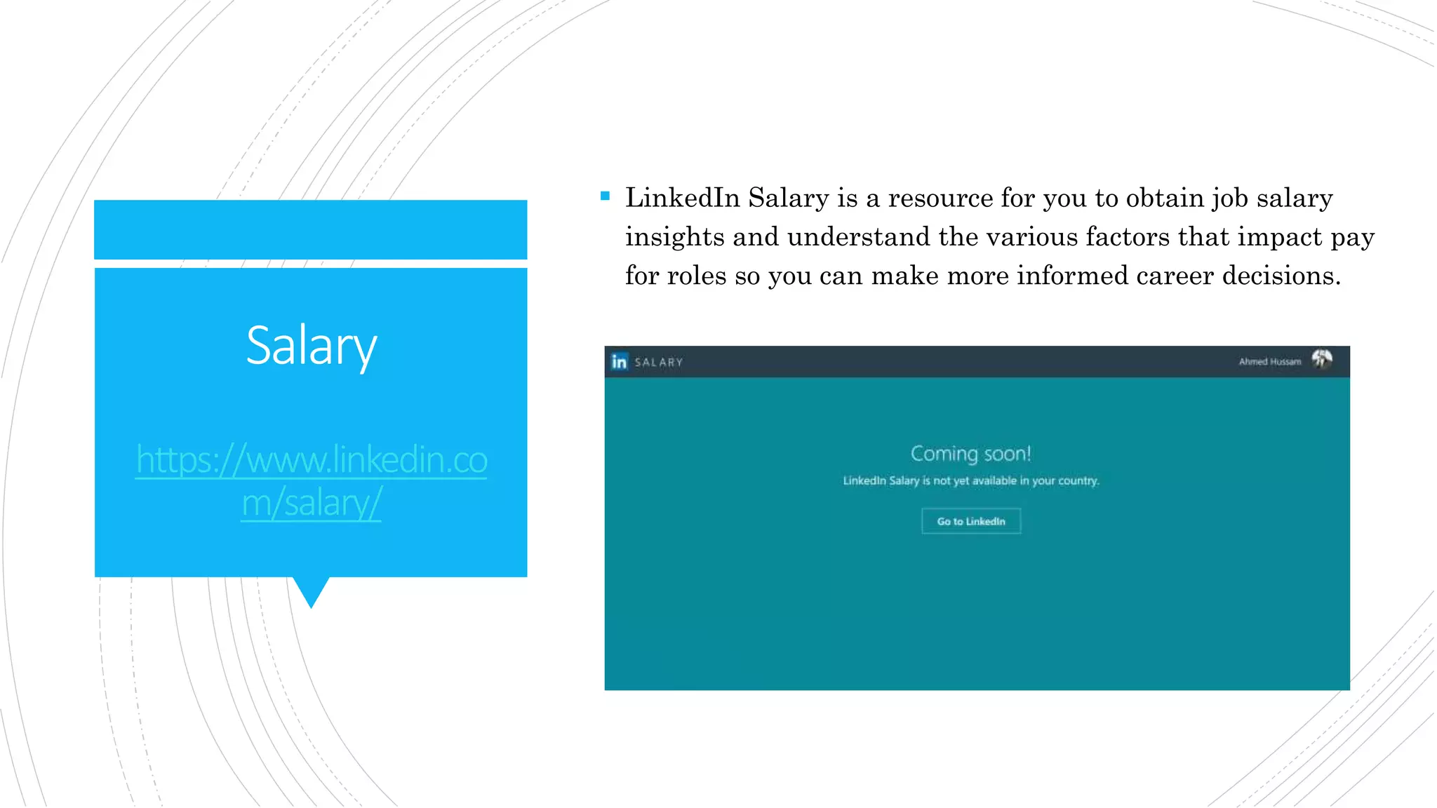 Salary
https://www.linkedin.co
m/salary/
 LinkedIn Salary is a resource for you to obtain job salary
insights and understand the various factors that impact pay
for roles so you can make more informed career decisions.
 