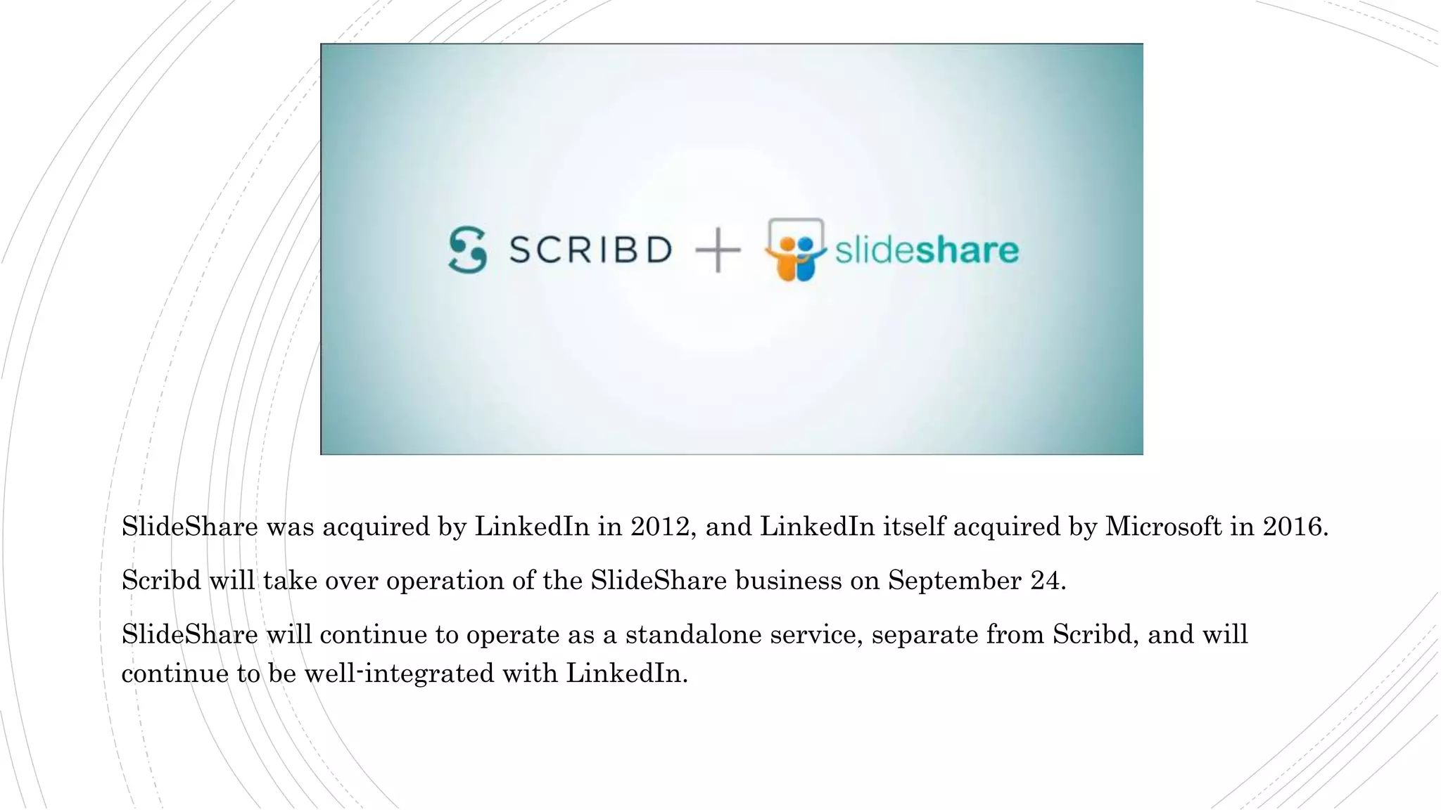 SlideShare was acquired by LinkedIn in 2012, and LinkedIn itself acquired by Microsoft in 2016.
Scribd will take over operation of the SlideShare business on September 24.
SlideShare will continue to operate as a standalone service, separate from Scribd, and will
continue to be well-integrated with LinkedIn.
 
