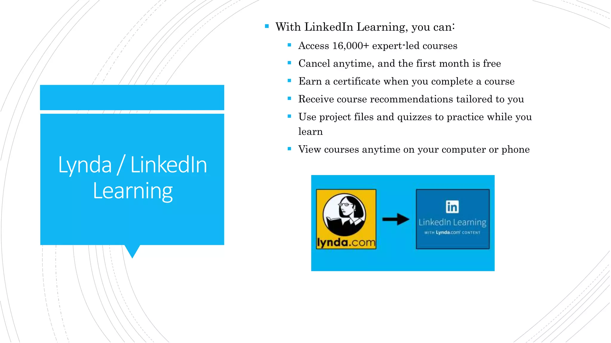 Lynda/LinkedIn
Learning
 With LinkedIn Learning, you can:
 Access 16,000+ expert-led courses
 Cancel anytime, and the first month is free
 Earn a certificate when you complete a course
 Receive course recommendations tailored to you
 Use project files and quizzes to practice while you
learn
 View courses anytime on your computer or phone
 
