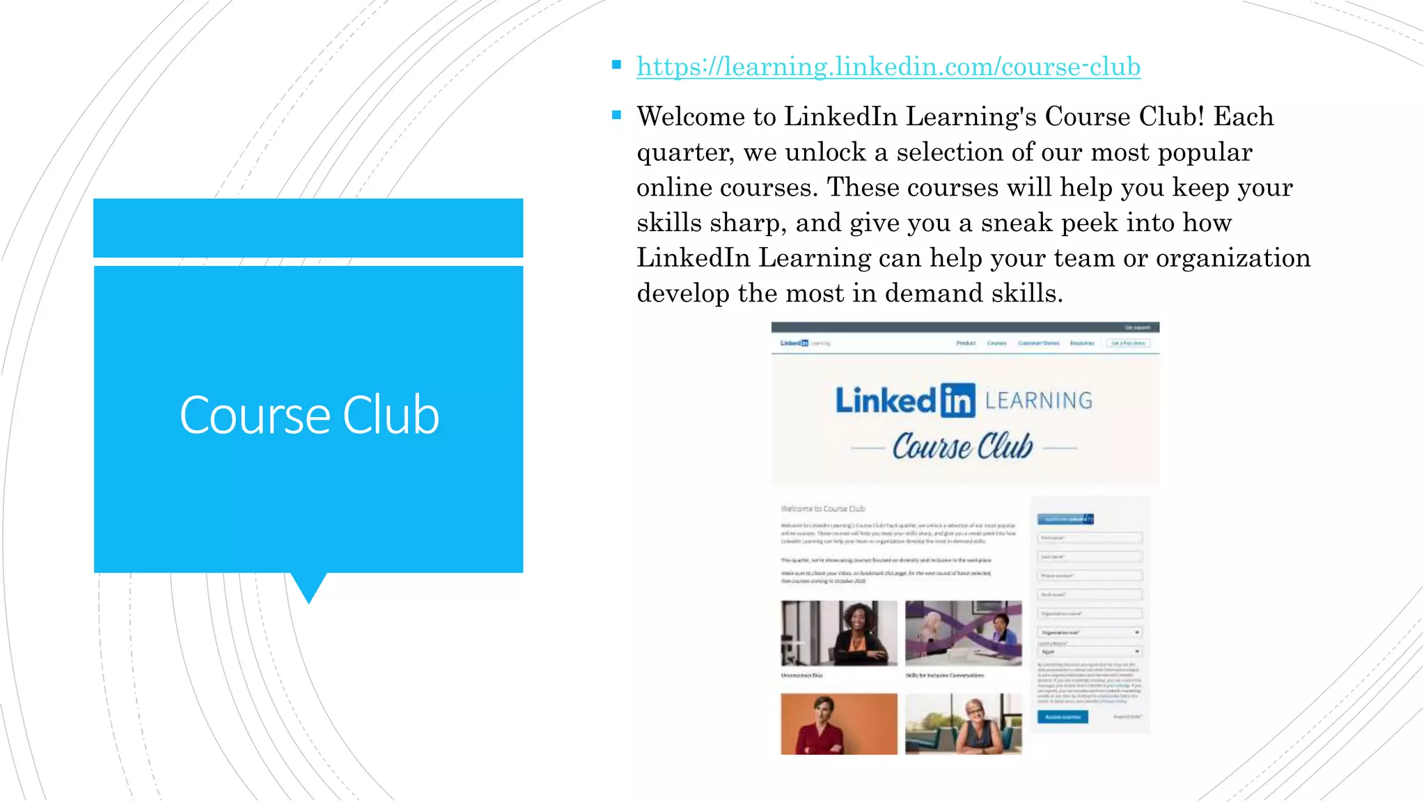 CourseClub
 https://learning.linkedin.com/course-club
 Welcome to LinkedIn Learning's Course Club! Each
quarter, we unlock a selection of our most popular
online courses. These courses will help you keep your
skills sharp, and give you a sneak peek into how
LinkedIn Learning can help your team or organization
develop the most in demand skills.
 