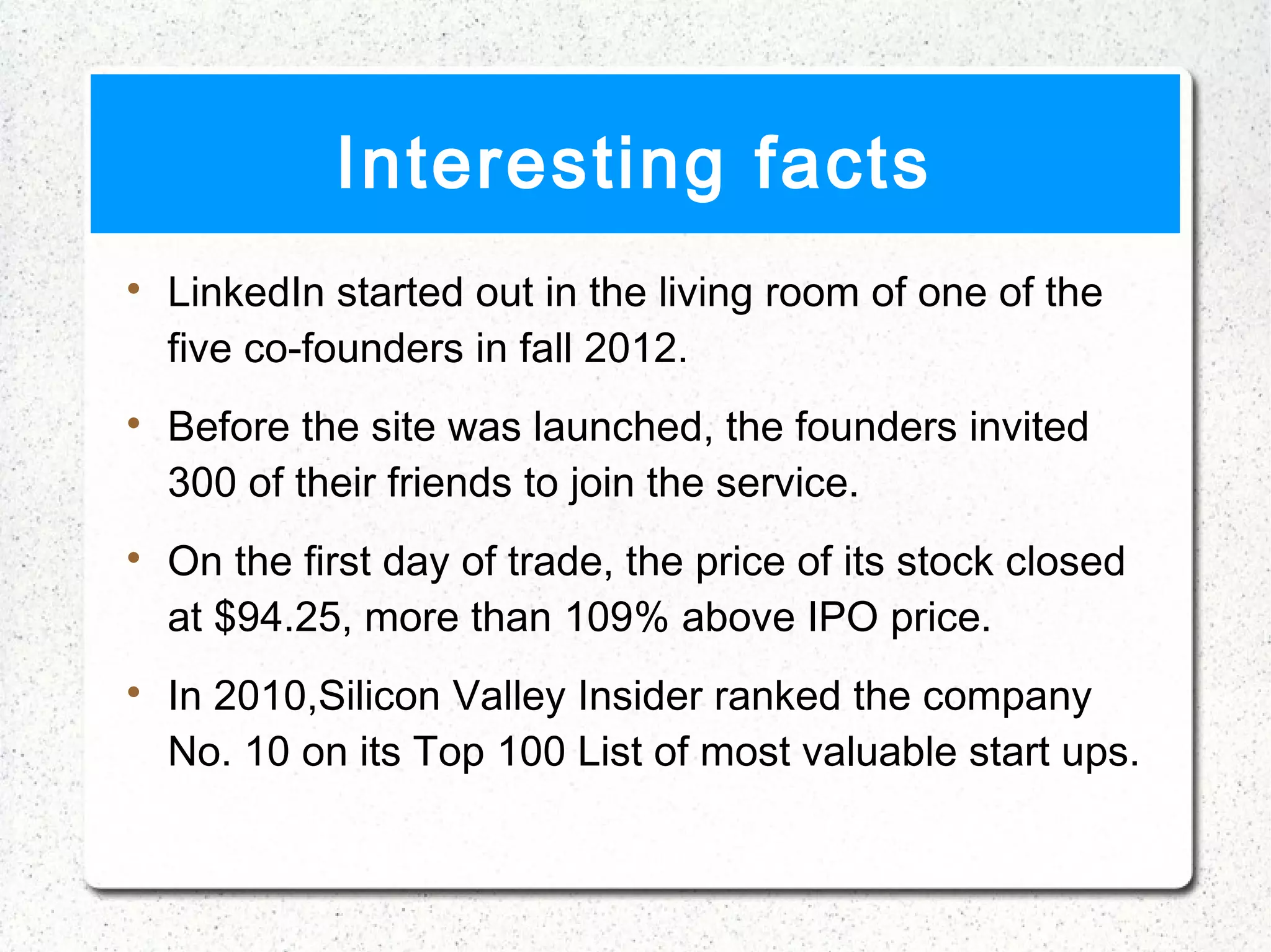 Interesting facts

    LinkedIn started out in the living room of one of the
    five co-founders in fall 2012.

    Before the site was launched, the founders invited
    300 of their friends to join the service.

    On the first day of trade, the price of its stock closed
    at $94.25, more than 109% above IPO price.

    In 2010,Silicon Valley Insider ranked the company
    No. 10 on its Top 100 List of most valuable start ups.
 