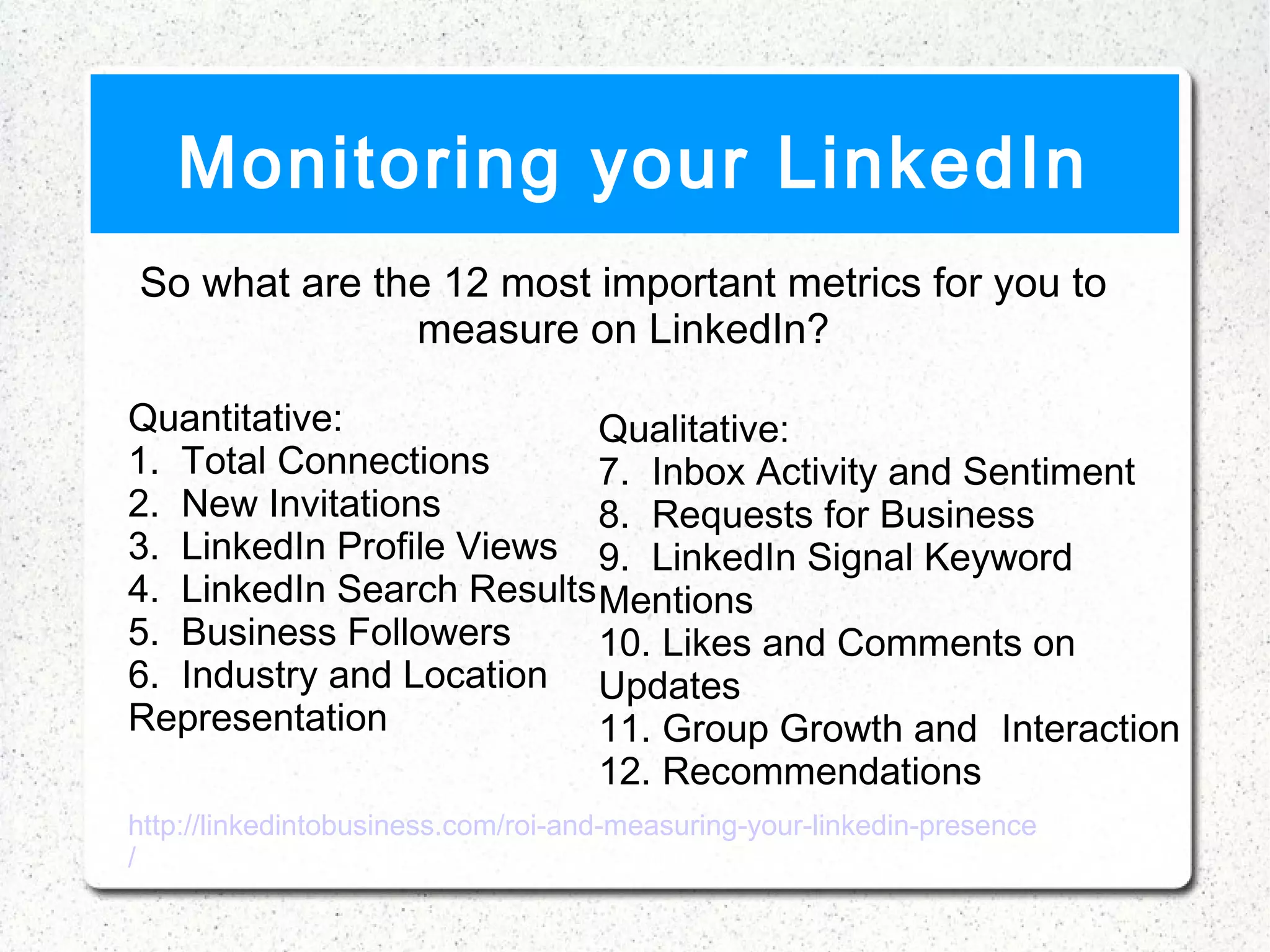 Monitoring your LinkedIn
So what are the 12 most important metrics for you to
              measure on LinkedIn?

Quantitative:               Qualitative:
1.  Total Connections       7.  Inbox Activity and Sentiment
2.  New Invitations         8.  Requests for Business
3.  LinkedIn Profile Views 9.  LinkedIn Signal Keyword
4.  LinkedIn Search Results Mentions
5.  Business Followers      10. Likes and Comments on
6.  Industry and Location Updates
Representation              11. Group Growth and Interaction
                            12. Recommendations
http://linkedintobusiness.com/roi-and-measuring-your-linkedin-presence
/
 