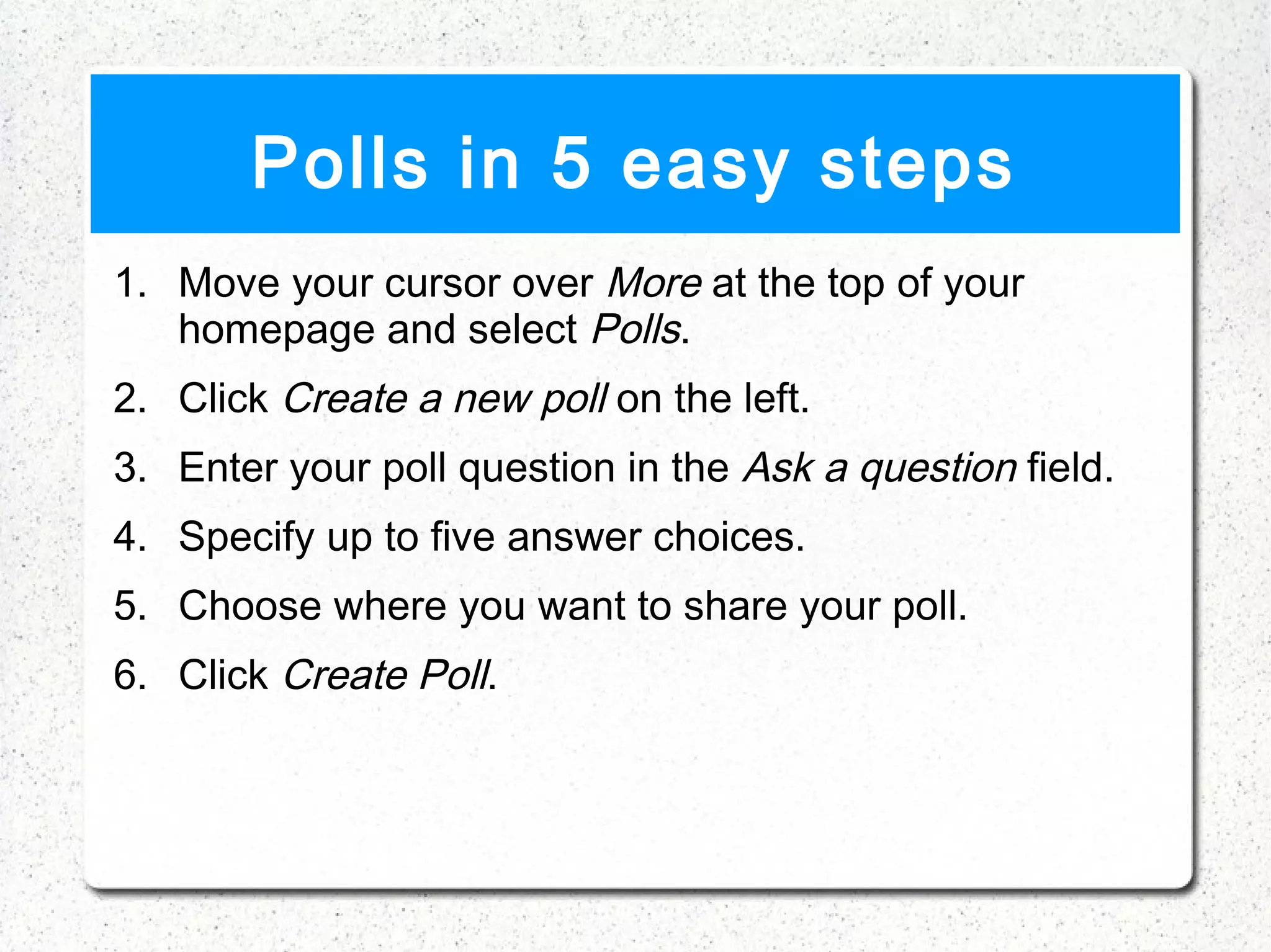 Polls in 5 easy steps
1. Move your cursor over More at the top of your
   homepage and select Polls.
2. Click Create a new poll on the left.
3. Enter your poll question in the Ask a question field.
4. Specify up to five answer choices.
5. Choose where you want to share your poll.
6. Click Create Poll.
 
