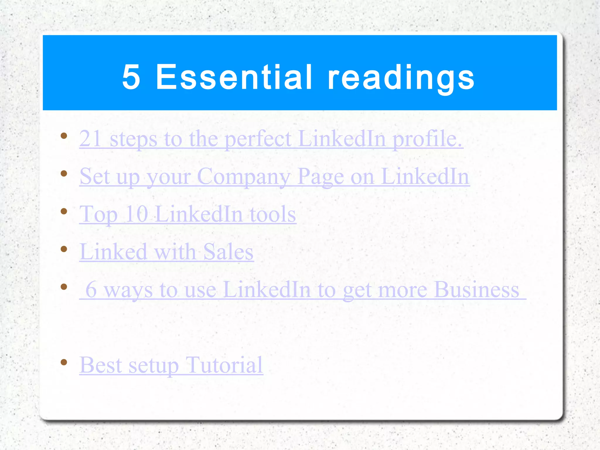 5 Essential readings

    21 steps to the perfect LinkedIn profile.

    Set up your Company Page on LinkedIn

    Top 10 LinkedIn tools

    Linked with Sales

    6 ways to use LinkedIn to get more Business


    Best setup Tutorial
 