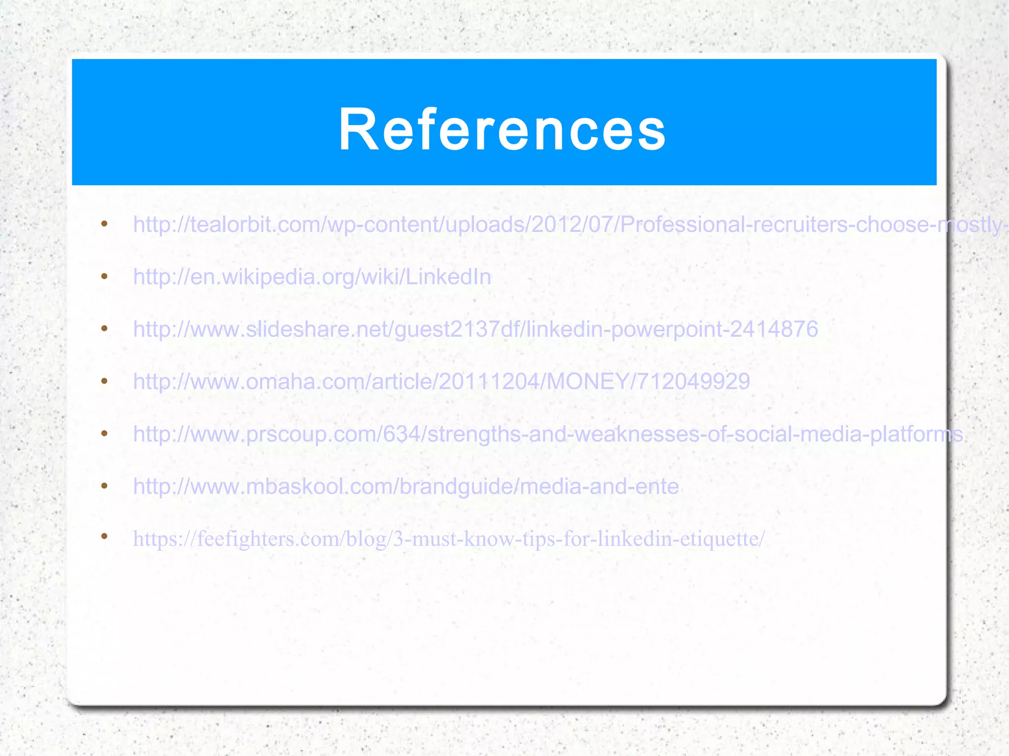 References
   http://tealorbit.com/wp-content/uploads/2012/07/Professional-recruiters-choose-mostly-

   http://en.wikipedia.org/wiki/LinkedIn

   http://www.slideshare.net/guest2137df/linkedin-powerpoint-2414876

   http://www.omaha.com/article/20111204/MONEY/712049929

   http://www.prscoup.com/634/strengths-and-weaknesses-of-social-media-platforms

   http://www.mbaskool.com/brandguide/media-and-ente


    https://feefighters.com/blog/3-must-know-tips-for-linkedin-etiquette/
 