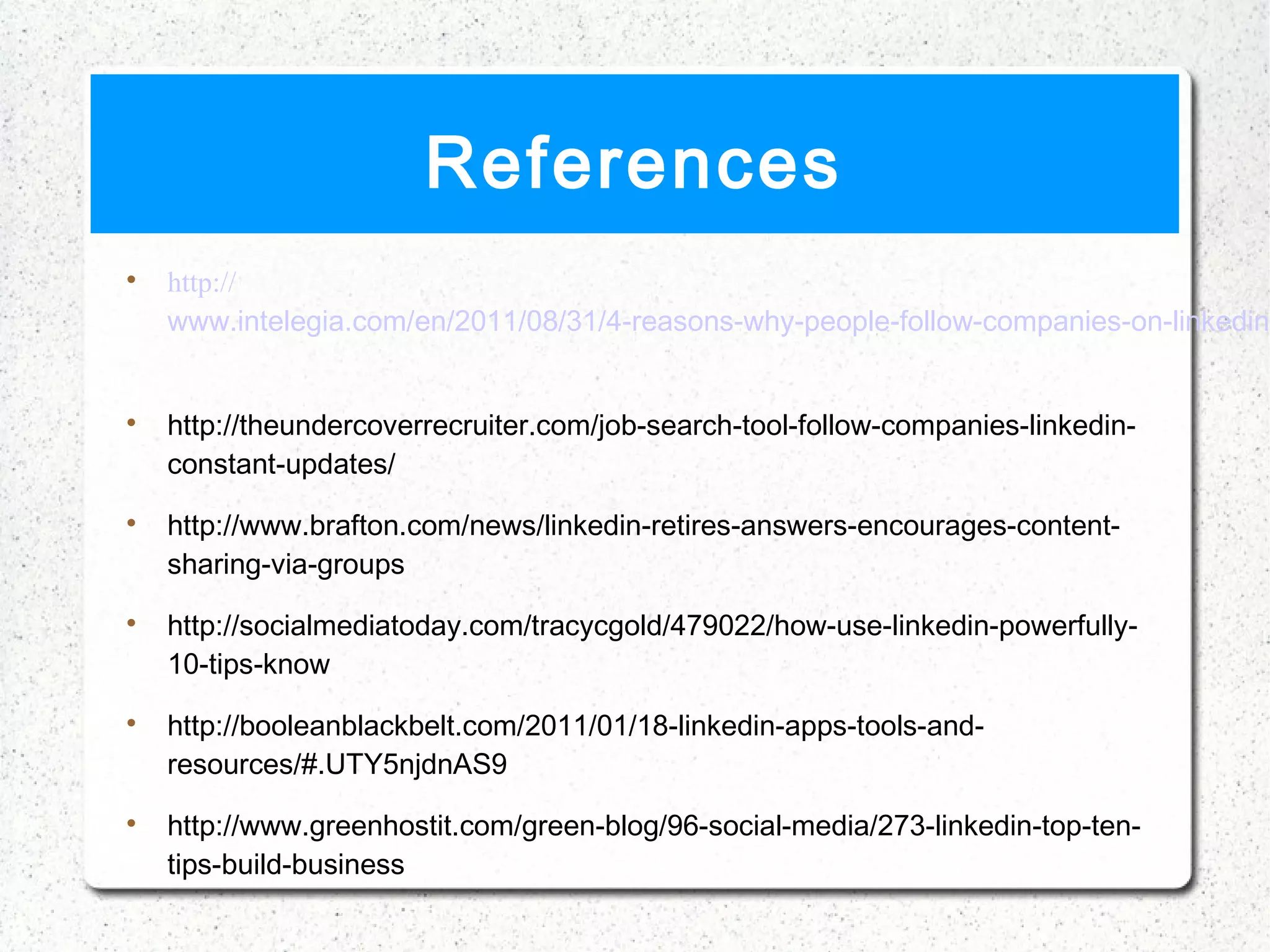 References

    http://
    www.intelegia.com/en/2011/08/31/4-reasons-why-people-follow-companies-on-linkedin/



    http://theundercoverrecruiter.com/job-search-tool-follow-companies-linkedin-
    constant-updates/

    http://www.brafton.com/news/linkedin-retires-answers-encourages-content-
    sharing-via-groups

    http://socialmediatoday.com/tracycgold/479022/how-use-linkedin-powerfully-
    10-tips-know

    http://booleanblackbelt.com/2011/01/18-linkedin-apps-tools-and-
    resources/#.UTY5njdnAS9

    http://www.greenhostit.com/green-blog/96-social-media/273-linkedin-top-ten-
    tips-build-business
 