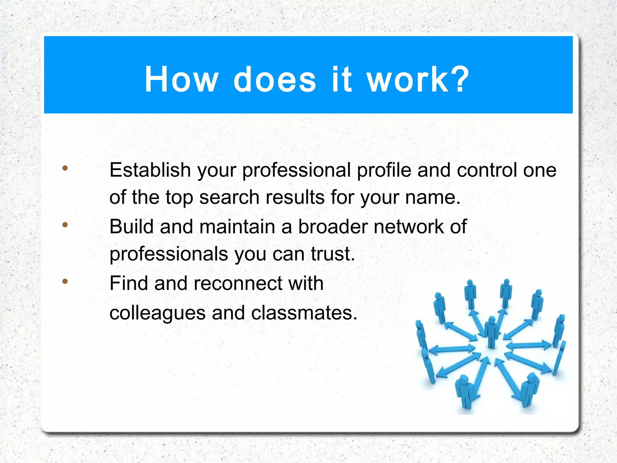 How does it work?


    Establish your professional profile and control one
    of the top search results for your name.

    Build and maintain a broader network of
    professionals you can trust.

    Find and reconnect with
    colleagues and classmates.
 