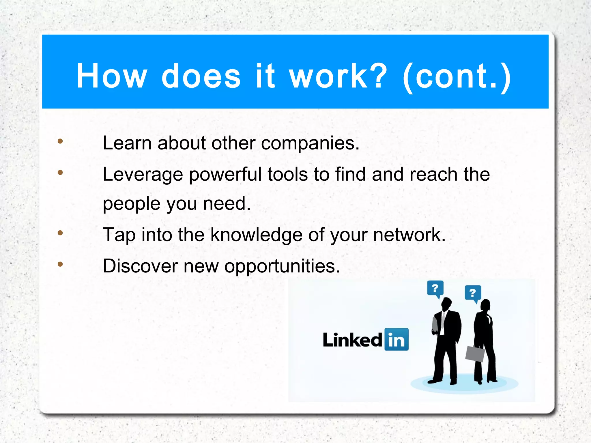How does it work? (cont.)

     Learn about other companies.

     Leverage powerful tools to find and reach the
     people you need.

     Tap into the knowledge of your network.

     Discover new opportunities.
 