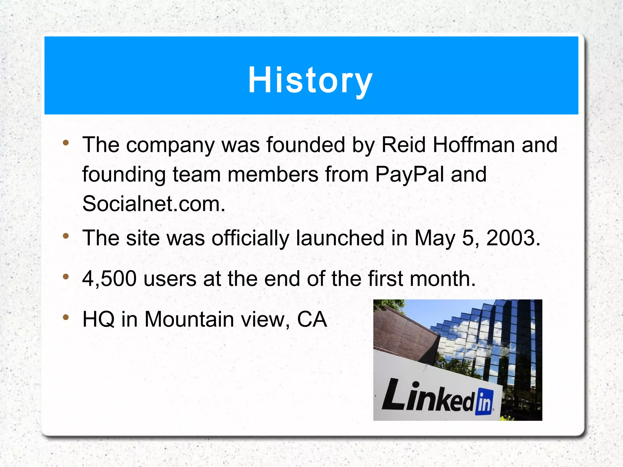 History

    The company was founded by Reid Hoffman and
    founding team members from PayPal and
    Socialnet.com.

    The site was officially launched in May 5, 2003.

    4,500 users at the end of the first month.

    HQ in Mountain view, CA
 
