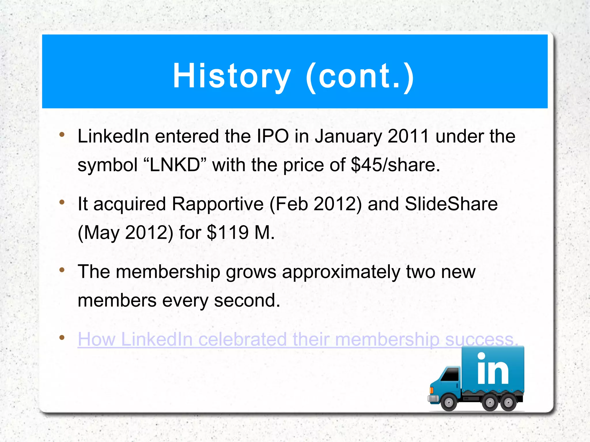 History (cont.)

    LinkedIn entered the IPO in January 2011 under the
    symbol “LNKD” with the price of $45/share.

    It acquired Rapportive (Feb 2012) and SlideShare
    (May 2012) for $119 M.

    The membership grows approximately two new
    members every second.

    How LinkedIn celebrated their membership success.
 