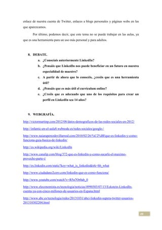 enlace de nuestra cuenta de Twitter, enlaces a blogs personales y páginas webs en las
que aparezcamos.
Por último, podemos decir, que este tema no se puede trabajar en las aulas, ya
que es una herramienta para un uso más personal y para adultos.

8. DEBATE.
a. ¿Conocíais anteriormente LinkedIn?
b. ¿Pensáis que LinkedIn nos puede beneficiar en un futuro en nuestra
especialidad de maestro?
c. A partir de ahora que lo conocéis, ¿creéis que es una herramienta
útil?
d. ¿Pensáis que es más útil el currículum online?
e. ¿Creéis que es adecuado que uno de los requisitos para crear un
perfil en LinkedIn sea 14 años?

9. WEBGRAFÍA.
http://victormartinp.com/2012/08/datos-demograficos-de-las-redes-sociales-en-2012/
http://infantic-en-el-aula8.webnode.es/redes-sociales/google-/
http://www.naiaraperezdevillarreal.com/2010/02/26/%C2%BFque-es-linkedin-y-comofunciona-guia-basica-de-linkedin/
http://es.wikipedia.org/wiki/LinkedIn
http://www.canalip.com/blog/372-que-es-linkedin-y-como-sacarle-el-maximoprovecho-parte-i/
http://es.linkedin.com/static?key=what_is_linkedin&trk=hb_what
http://www.ciudadano2cero.com/linkedin-que-es-como-funciona/
http://www.youtube.com/watch?v=R5n7Or0ab_0
http://www.eleconomista.es/tecnologia/noticias/4990303/07/13/Eckstein-LinkedIncuenta-ya-con-cinco-millones-de-usuarios-en-Espana.html
http://www.abc.es/tecnologia/redes/20131031/abci-linkedin-supera-twitter-usuarios201310302204.html

20

 