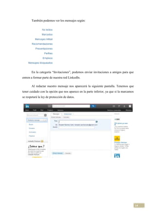 También podemos ver los mensajes según:

En la categoría “Invitaciones”, podemos enviar invitaciones a amigos para que
entren a formar parte de nuestra red LinkedIn.
Al redactar nuestro mensaje nos aparecerá la siguiente pantalla. Tenemos que
tener cuidado con la opción que nos aparece en la parte inferior, ya que si la marcamos
se respetará la ley de protección de datos.

14

 