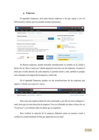 g. Empresas.
El apartado Empresas, sirve para buscar empresas a las que seguir y así ver
información y ofertas que nos puedan resultar interesantes.

En Buscar empresas, puedes buscarlas introduciendo su nombre en la casilla o
hacer clic en “Busca empresas” donde aparecerá una lista con las empresas. Si pasas el
ratón por el lado derecho de cada empresa, te permite unirte a ella, también te puedes
unir, entrando en la página de la empresa y unirte ahí.
En el apartado Empresas, puedes ver las actualizaciones de las empresas que
sigues o “Añadir una empresa” nueva.

Para crear una empresa debes de estar autorizado y por ello no sirve cualquier email, tiene que ser una dirección de empresa. Una vez rellenado los datos se hace clic en
“Continuar” y se rellenan todos los datos que se requieren.
Para verificar la adicción de la empresa, debemos entrar en nuestro e-mail y
verificar la cuenta mediante el link que aparecerá en el e-mail.

15

 