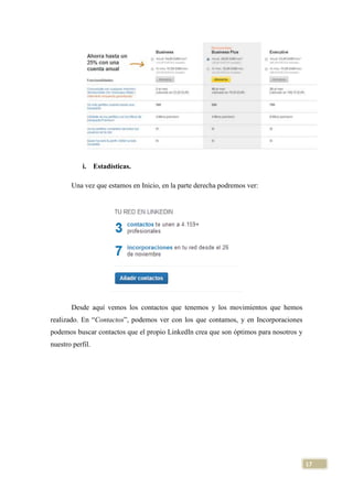 i. Estadísticas.
Una vez que estamos en Inicio, en la parte derecha podremos ver:

Desde aquí vemos los contactos que tenemos y los movimientos que hemos
realizado. En “Contactos”, podemos ver con los que contamos, y en Incorporaciones
podemos buscar contactos que el propio LinkedIn crea que son óptimos para nosotros y
nuestro perfil.

17

 