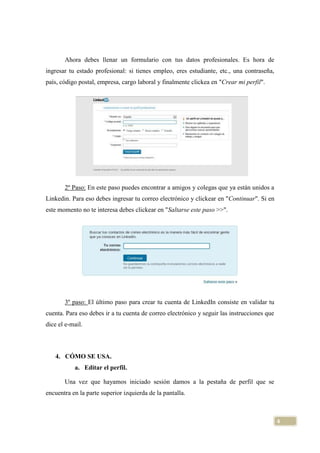 Ahora debes llenar un formulario con tus datos profesionales. Es hora de
ingresar tu estado profesional: si tienes empleo, eres estudiante, etc., una contraseña,
país, código postal, empresa, cargo laboral y finalmente clickea en "Crear mi perfil".

2º Paso: En este paso puedes encontrar a amigos y colegas que ya están unidos a
Linkedin. Para eso debes ingresar tu correo electrónico y clickear en "Continuar". Si en
este momento no te interesa debes clickear en "Saltarse este paso >>".

3º paso: El último paso para crear tu cuenta de LinkedIn consiste en validar tu
cuenta. Para eso debes ir a tu cuenta de correo electrónico y seguir las instrucciones que
dice el e-mail.

4. CÓMO SE USA.
a. Editar el perfil.
Una vez que hayamos iniciado sesión damos a la pestaña de perfil que se
encuentra en la parte superior izquierda de la pantalla.

4

 