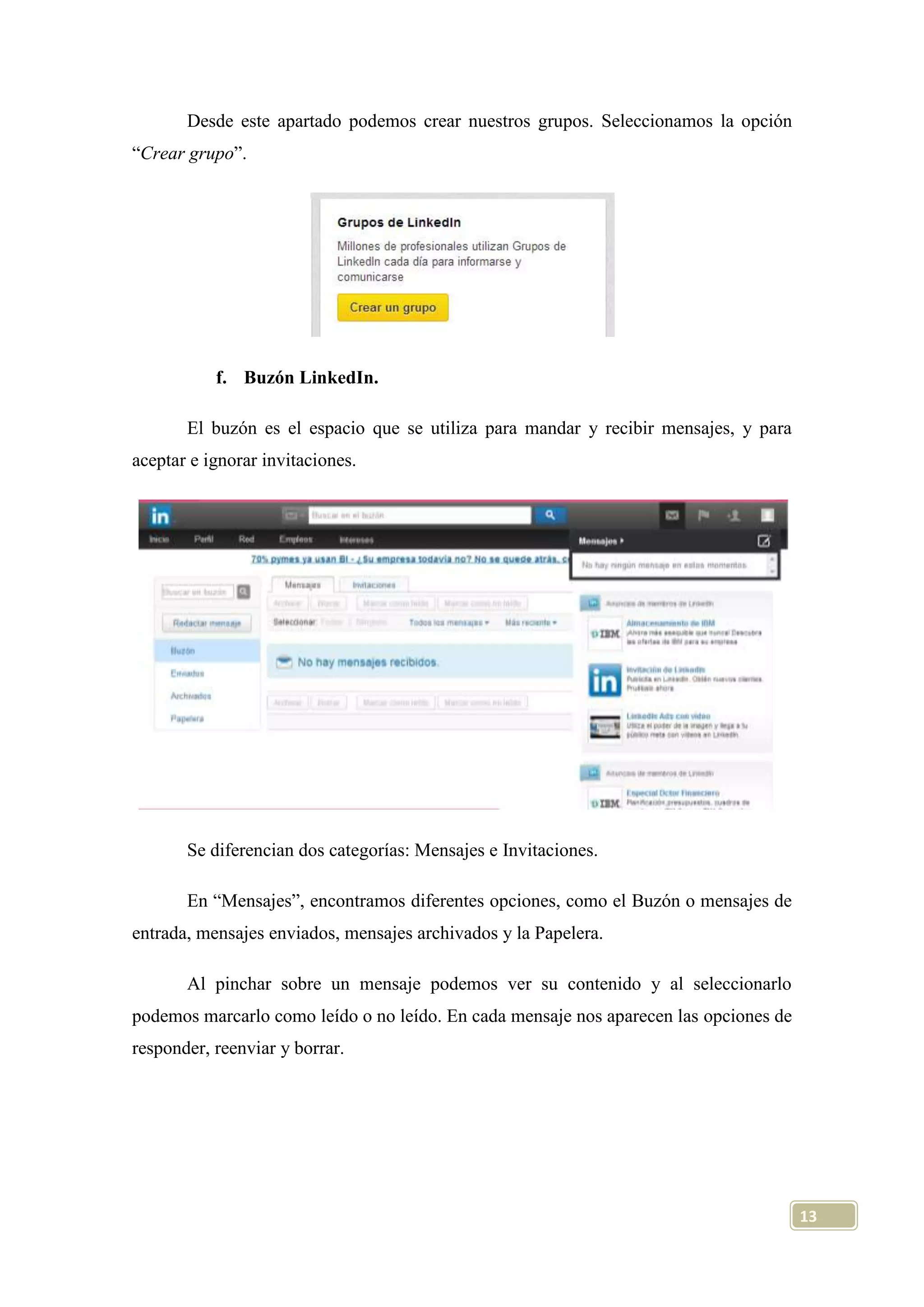 Desde este apartado podemos crear nuestros grupos. Seleccionamos la opción
“Crear grupo”.

f. Buzón LinkedIn.
El buzón es el espacio que se utiliza para mandar y recibir mensajes, y para
aceptar e ignorar invitaciones.

Se diferencian dos categorías: Mensajes e Invitaciones.
En “Mensajes”, encontramos diferentes opciones, como el Buzón o mensajes de
entrada, mensajes enviados, mensajes archivados y la Papelera.
Al pinchar sobre un mensaje podemos ver su contenido y al seleccionarlo
podemos marcarlo como leído o no leído. En cada mensaje nos aparecen las opciones de
responder, reenviar y borrar.

13

 