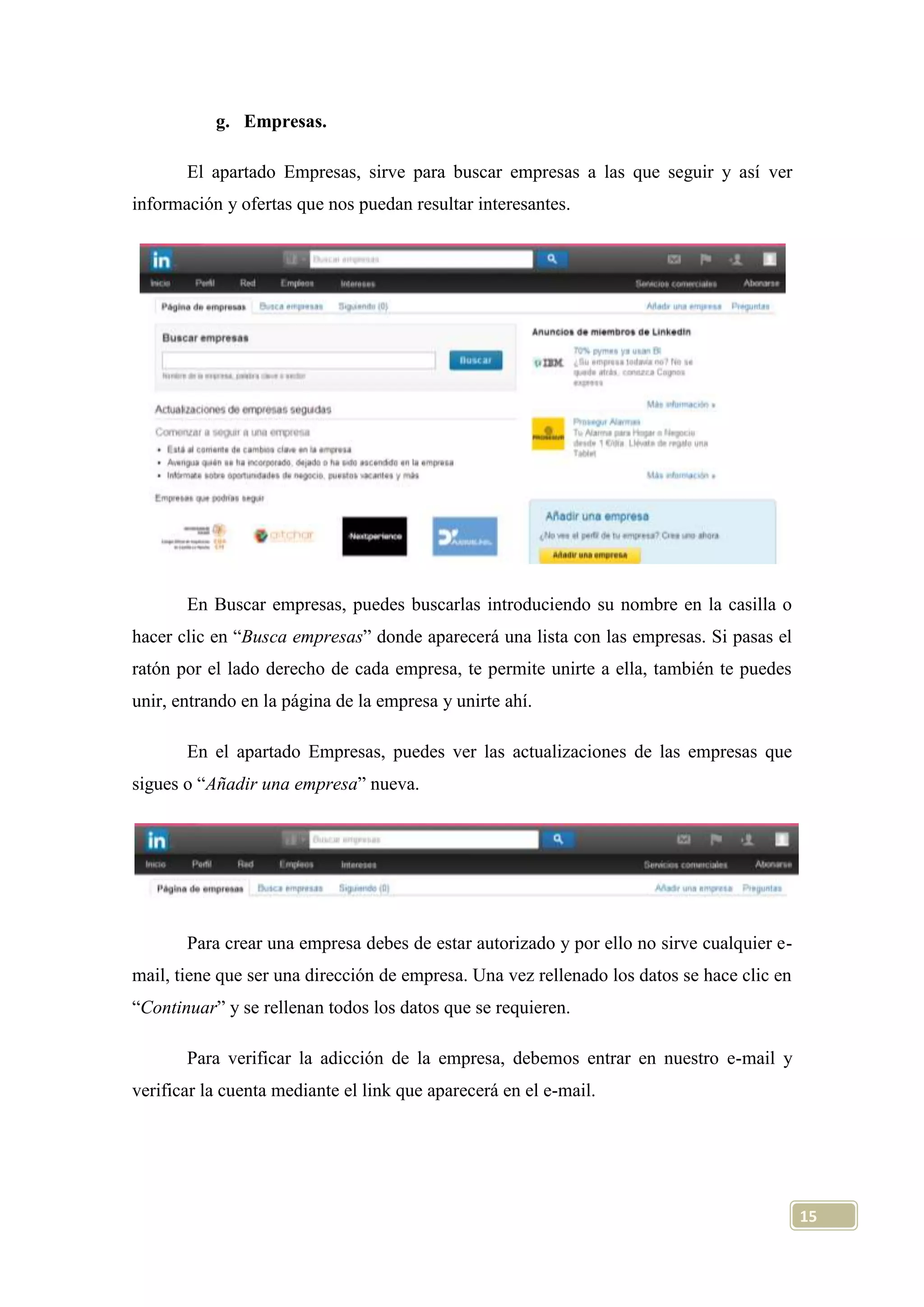 g. Empresas.
El apartado Empresas, sirve para buscar empresas a las que seguir y así ver
información y ofertas que nos puedan resultar interesantes.

En Buscar empresas, puedes buscarlas introduciendo su nombre en la casilla o
hacer clic en “Busca empresas” donde aparecerá una lista con las empresas. Si pasas el
ratón por el lado derecho de cada empresa, te permite unirte a ella, también te puedes
unir, entrando en la página de la empresa y unirte ahí.
En el apartado Empresas, puedes ver las actualizaciones de las empresas que
sigues o “Añadir una empresa” nueva.

Para crear una empresa debes de estar autorizado y por ello no sirve cualquier email, tiene que ser una dirección de empresa. Una vez rellenado los datos se hace clic en
“Continuar” y se rellenan todos los datos que se requieren.
Para verificar la adicción de la empresa, debemos entrar en nuestro e-mail y
verificar la cuenta mediante el link que aparecerá en el e-mail.

15

 