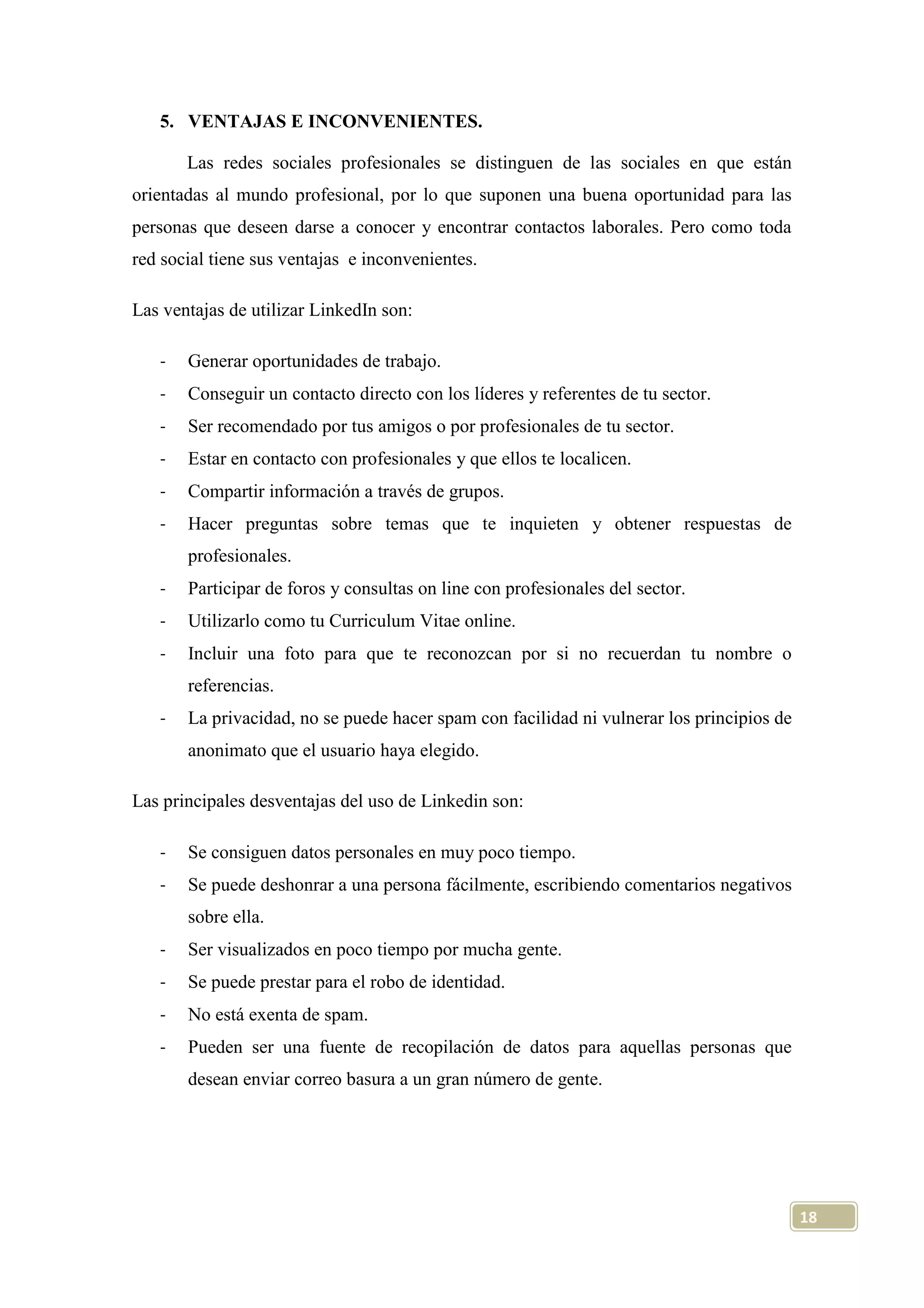 5. VENTAJAS E INCONVENIENTES.
Las redes sociales profesionales se distinguen de las sociales en que están
orientadas al mundo profesional, por lo que suponen una buena oportunidad para las
personas que deseen darse a conocer y encontrar contactos laborales. Pero como toda
red social tiene sus ventajas e inconvenientes.
Las ventajas de utilizar LinkedIn son:
-

Generar oportunidades de trabajo.

-

Conseguir un contacto directo con los líderes y referentes de tu sector.

-

Ser recomendado por tus amigos o por profesionales de tu sector.

-

Estar en contacto con profesionales y que ellos te localicen.

-

Compartir información a través de grupos.

-

Hacer preguntas sobre temas que te inquieten y obtener respuestas de
profesionales.

-

Participar de foros y consultas on line con profesionales del sector.

-

Utilizarlo como tu Curriculum Vitae online.

-

Incluir una foto para que te reconozcan por si no recuerdan tu nombre o
referencias.

-

La privacidad, no se puede hacer spam con facilidad ni vulnerar los principios de
anonimato que el usuario haya elegido.

Las principales desventajas del uso de Linkedin son:
-

Se consiguen datos personales en muy poco tiempo.

-

Se puede deshonrar a una persona fácilmente, escribiendo comentarios negativos
sobre ella.

-

Ser visualizados en poco tiempo por mucha gente.

-

Se puede prestar para el robo de identidad.

-

No está exenta de spam.

-

Pueden ser una fuente de recopilación de datos para aquellas personas que
desean enviar correo basura a un gran número de gente.

18

 